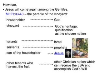 However,
householder
vineyard
tenants
servants
son of the householder
• Jesus will come again among the Gentiles.
God’s heritage;
qualification
as the chosen nation
God
Israel
prophets
Jesus
other tenants who
harvest the fruit
other Christian nation which
can receive the LSA and
accomplish God’s Will
Mt 21:33-43 – the parable of the vineyard:
 