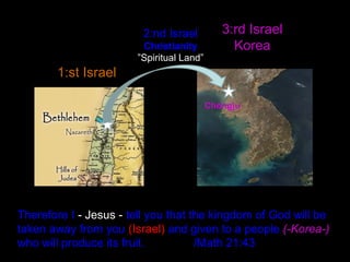 Therefore I - Jesus - tell you that the kingdom of God will be
taken away from you (Israel) and given to a people (-Korea-)
who will produce its fruit. /Math 21:43
1:st Israel
3:rd Israel
Korea
2:nd Israel
Christianity
”Spiritual Land”
Chŏngju
 