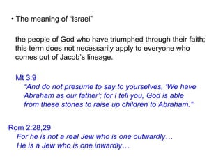 Mt 3:9
“And do not presume to say to yourselves, ‘We have
Abraham as our father’; for I tell you, God is able
from these stones to raise up children to Abraham.”
• The meaning of “Israel”
Rom 2:28,29
For he is not a real Jew who is one outwardly…
He is a Jew who is one inwardly…
the people of God who have triumphed through their faith;
this term does not necessarily apply to everyone who
comes out of Jacob’s lineage.
 