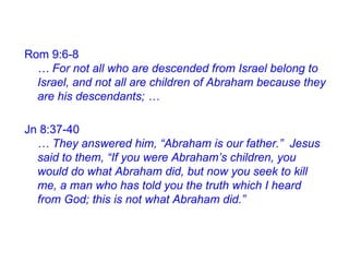 Jn 8:37-40
… They answered him, “Abraham is our father.” Jesus
said to them, “If you were Abraham’s children, you
would do what Abraham did, but now you seek to kill
me, a man who has told you the truth which I heard
from God; this is not what Abraham did.”
Rom 9:6-8
… For not all who are descended from Israel belong to
Israel, and not all are children of Abraham because they
are his descendants; …
 