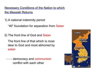 1) A national indemnity period
“40” foundation for separation from Satan
Necessary Conditions of the Nation to which
the Messiah Returns
2) The front line of God and Satan
The front line of that which is most
dear to God and most abhorred by
satan
democracy and communism
conflict with each other
 
