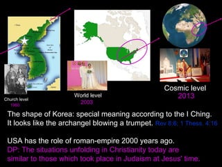 The shape of Korea: special meaning according to the I Ching.
It looks like the archangel blowing a trumpet. Rev 8:6; 1 Thess. 4:16
USA has the role of roman-empire 2000 years ago.
DP: The situations unfolding in Christianity today are
similar to those which took place in Judaism at Jesus' time. 
Church level
World level
Cosmic level
1960
2003
2013
 