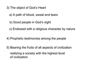 3) The object of God’s Heart
a) A path of blood, sweat and tears
b) Good people in God’s sight
c) Endowed with a religious character by nature
4) Prophetic testimonies among the people
5) Bearing the fruits of all aspects of civilization
realizing a society with the highest level
of civilization
 