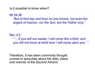 Rev 3:3
“ ‘...If you will not awake, I will come like a thief, and
you will not know at what hour I will come upon you.’ ”
Is it possible to know when?
Mt 24:36
“But of that day and hour no one knows, not even the
angels of heaven, nor the Son, but the Father only.”
Therefore, it has been commonly thought
unwise to speculate about the date, place
and manner of the Second Advent.
 