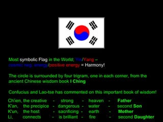 Most symbolic Flag in the World; Yin/Yang –
cosmic neg. energy/positive energy = Harmony!
The circle is surrounded by four trigram, one in each corner, from the
ancient Chinese wisdom book I Ching 
Confucius and Lao-tse has commented on this important book of wisdom!
Ch'ien, the creative  -   strong  - heaven - Father
K'an,  the precipice  -  dangerous - water   -  second Son
K'un,  the host  -   sacrificing  -  earth   -  Mother
Li,  connects -  is brilliant  -  fire  -  second Daughter
 