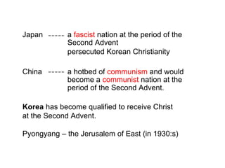 Japan a fascist nation at the period of the
Second Advent
persecuted Korean Christianity
China a hotbed of communism and would
become a communist nation at the
period of the Second Advent.
Korea has become qualified to receive Christ
at the Second Advent.
Pyongyang – the Jerusalem of East (in 1930:s)
 