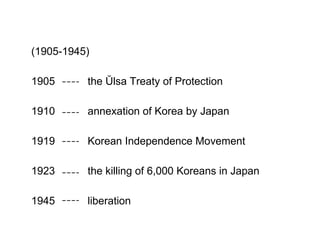(1905-1945)
1905 the Ŭlsa Treaty of Protection
1910 annexation of Korea by Japan
1919 Korean Independence Movement
1923 the killing of 6,000 Koreans in Japan
1945 liberation
 