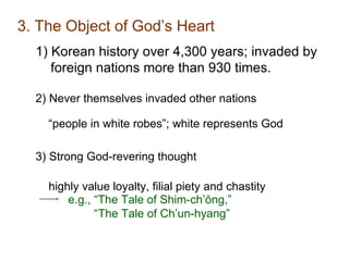 3. The Object of God’s Heart
1) Korean history over 4,300 years; invaded by
foreign nations more than 930 times.
2) Never themselves invaded other nations
“people in white robes”; white represents God
3) Strong God-revering thought
highly value loyalty, filial piety and chastity
e.g., “The Tale of Shim-ch’ŏng,”
“The Tale of Ch’un-hyang”
 