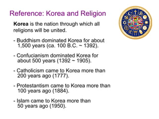 Reference: Korea and Religion
Korea is the nation through which all
religions will be united.
- Buddhism dominated Korea for about
1,500 years (ca. 100 B.C. ~ 1392).
- Confucianism dominated Korea for
about 500 years (1392 ~ 1905).
- Catholicism came to Korea more than
200 years ago (1777).
- Protestantism came to Korea more than
100 years ago (1884).
- Islam came to Korea more than
50 years ago (1950).
 