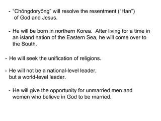 - “Chŏngdoryŏng” will resolve the resentment (“Han”)
of God and Jesus.
- He will be born in northern Korea. After living for a time in
an island nation of the Eastern Sea, he will come over to
the South.
- He will seek the unification of religions.
- He will not be a national-level leader,
but a world-level leader.
- He will give the opportunity for unmarried men and
women who believe in God to be married.
 