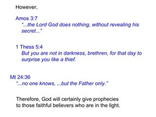 1 Thess 5:4
But you are not in darkness, brethren, for that day to
surprise you like a thief.
However,
Therefore, God will certainly give prophecies
to those faithful believers who are in the light.
Amos 3:7
“...the Lord God does nothing, without revealing his
secret...”
Mt 24:36
“...no one knows, ...but the Father only.”
 