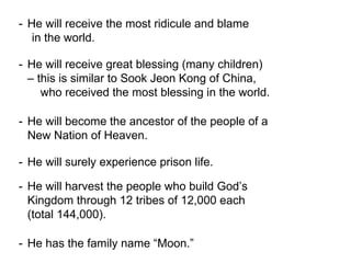 - He will receive the most ridicule and blame
in the world.
- He will receive great blessing (many children)
– this is similar to Sook Jeon Kong of China,
who received the most blessing in the world.
- He will become the ancestor of the people of a
New Nation of Heaven.
- He will surely experience prison life.
- He will harvest the people who build God’s
Kingdom through 12 tribes of 12,000 each
(total 144,000).
- He has the family name “Moon.”
 