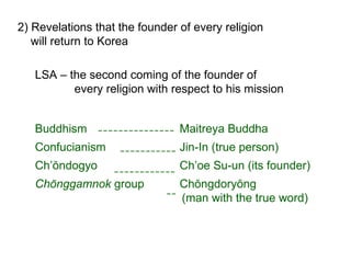 2) Revelations that the founder of every religion
will return to Korea
LSA – the second coming of the founder of
every religion with respect to his mission
Buddhism Maitreya Buddha
Confucianism Jin-In (true person)
Ch’ŏndogyo Ch’oe Su-un (its founder)
Chŏnggamnok group Chŏngdoryŏng
(man with the true word)
 