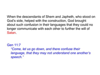 Gen 11:7
“Come, let us go down, and there confuse their
language, that they may not understand one another’s
speech.”
When the descendants of Shem and Japheth, who stood on
God’s side, helped with the construction, God brought
about such confusion in their languages that they could no
longer communicate with each other to further the will of
Satan.
 