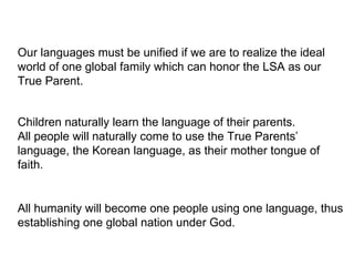 Our languages must be unified if we are to realize the ideal
world of one global family which can honor the LSA as our
True Parent.
Children naturally learn the language of their parents.
All people will naturally come to use the True Parents’
language, the Korean language, as their mother tongue of
faith.
All humanity will become one people using one language, thus
establishing one global nation under God.
 