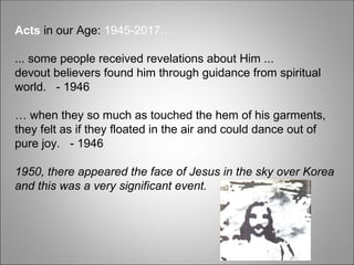 Acts in our Age: 1945-2017…
... some people received revelations about Him ...
devout believers found him through guidance from spiritual
world. - 1946
… when they so much as touched the hem of his garments,
they felt as if they floated in the air and could dance out of
pure joy. - 1946
1950, there appeared the face of Jesus in the sky over Korea
and this was a very significant event.
 