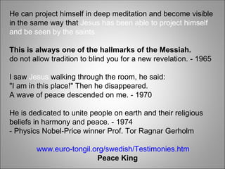 He can project himself in deep meditation and become visible
in the same way that Jesus has been able to project himself
and be seen by the saints.
This is always one of the hallmarks of the Messiah.
do not allow tradition to blind you for a new revelation. - 1965
I saw Jesus walking through the room, he said:
"I am in this place!" Then he disappeared.
A wave of peace descended on me. - 1970
He is dedicated to unite people on earth and their religious
beliefs in harmony and peace. - 1974
- Physics Nobel-Price winner Prof. Tor Ragnar Gerholm
www.euro-tongil.org/swedish/Testimonies.htm
Peace King
 