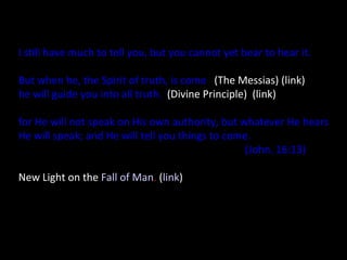 I still have much to tell you, but you cannot yet bear to hear it.
But when he, the Spirit of truth, is come   (The Messias) (link)
he will guide you into all truth. (Divine Principle)  (link)
for He will not speak on His own authority, but whatever He hears
He will speak; and He will tell you things to come.
(John. 16:13) 
New Light on the Fall of Man. (link)
 