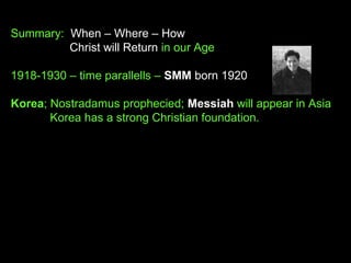 Summary: When – Where – How
Christ will Return in our Age
1918-1930 – time parallells – SMM born 1920
Korea; Nostradamus prophecied; Messiah will appear in Asia
Korea has a strong Christian foundation.
 