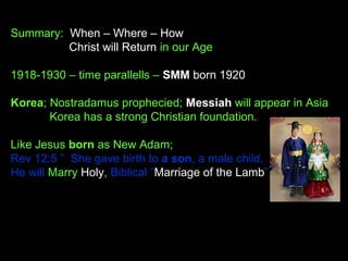 Summary: When – Where – How
Christ will Return in our Age
1918-1930 – time parallells – SMM born 1920
Korea; Nostradamus prophecied; Messiah will appear in Asia
Korea has a strong Christian foundation.
Like Jesus born as New Adam;
Rev 12:5 ”  She gave birth to a son, a male child,
He will Marry Holy, Biblical ”Marriage of the Lamb”
 