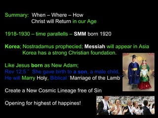 Summary: When – Where – How
Christ will Return in our Age
1918-1930 – time parallells – SMM born 1920
Korea; Nostradamus prophecied; Messiah will appear in Asia
Korea has a strong Christian foundation.
Like Jesus born as New Adam;
Rev 12:5 ”  She gave birth to a son, a male child,
He will Marry Holy, Biblical ”Marriage of the Lamb”
Create a New Cosmic Lineage free of Sin
Opening for highest of happines!
 