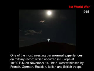 1st World War
One of the most arresting paranormal experiences
on military record which occurred in Europe at
10:30 P.M on November 14, 1915, was witnessed by
French, German, Russian, Italian and British troops.
1915
 