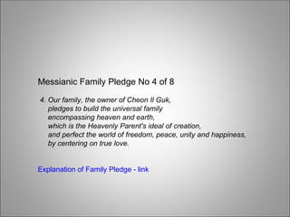 Messianic Family Pledge No 4 of 8
4. Our family, the owner of Cheon Il Guk,
pledges to build the universal family
encompassing heaven and earth,
which is the Heavenly Parent's ideal of creation,
and perfect the world of freedom, peace, unity and happiness,
by centering on true love.
Explanation of Family Pledge - link
 