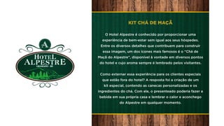 KIT CHÁ DE MAÇÃ
O Hotel Alpestre é conhecido por proporcionar uma
experiência de bem-estar sem igual aos seus hóspedes.
Entre os diversos detalhes que contribuem para construir
essa imagem, um dos ícones mais famosos é o “Chá de
Maçã do Alpestre”, disponível à vontade em diversos pontos
do hotel e cujo aroma sempre é lembrado pelos visitantes.
Como externar essa experiência para os clientes especiais
que estão fora do hotel? A resposta foi a criação de um
kit especial, contendo as canecas personalizadas e os
ingredientes do chá. Com ele, o presenteado poderia fazer a
bebida em sua própria casa e lembrar o calor e aconchego
do Alpestre em qualquer momento.
 