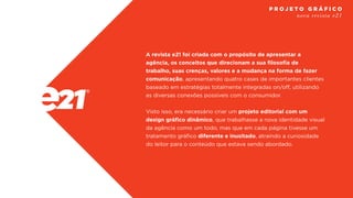A revista e21 foi criada com o propósito de apresentar a
agência, os conceitos que direcionam a sua filosofia de
trabalho, suas crenças, valores e a mudança na forma de fazer
comunicação, apresentando quatro cases de importantes clientes
baseado em estratégias totalmente integradas on/off, utilizando
as diversas conexões possíveis com o consumidor.
Visto isso, era necessário criar um projeto editorial com um
design gráfico dinâmico, que trabalhasse a nova identidade visual
da agência como um todo, mas que em cada página tivesse um
tratamento gráfico diferente e inusitado, atraindo a curiosidade
do leitor para o conteúdo que estava sendo abordado.
nova revista e21
P R O J E T O G R Á F I C O
 