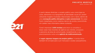A partir dessas diretrizes, o projeto gráfico usou como base as
cores, elementos e as tipografias da identidade visual e21, porém
utilizando imagens inusitadas relacionadas com o texto, dentro de
uma concepção gráfica disruptiva e nada convencional. Os cases
foram trabalhados como matérias dentro da revista, transmitindo
um caráter mais informativo desse conteúdo.
Foram impressas 1.000 revistas para levar os conceitos e
esses cases mais recentes da agência aos clientes, prospects
e parceiros da área de comunicação, tangibilizando o seu
posicionamento como uma agência de multicomunicação.
A seguir algumas imagens do projeto gráfico. A revista física
também foi enviada para o júri manusear e avaliar pessoalmente.
nova revista e21
P R O J E T O G R Á F I C O
 