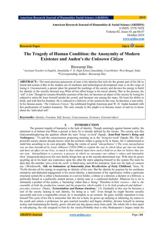 American Research Journal of Humanities Social Science (ARJHSS)R) 2019
ARJHSS Journal www.arjhss.com Page |44
American Research Journal of Humanities & Social Science (ARJHSS)
E-ISSN: 2378-702X
Volume-02, Issue-10, pp-44-47
October-2019
www.arjhss.com
Research Paper Open Access
The Tragedy of Human Condition: the Anonymity of Modern
Existence and Auden’s the Unknown Citizen
Biswarup Das
1
Assistant Teacher in English, Jamaldaha T. D. High School Jamaldaha, Coochbehar, West Bengal, India
*Corresponding Author: Biswarup Das
ABSTRACT:- The most precious possession of man is his identity.One toils for the greater part of his life to
found and sustain it.But in the modern era of machines and technological development man is on the verge of
losing it. Unconsciously a person takes for granted the teachings of the society and devotes his energy to build
his identity in the socially directed way.What all his effort brings is his‘social identity.’But in the process, his
‘self’ is lost. Though he remains blissfully unaware of the fact, he becomes an object of the society by losing his
subjective entity.He loses himself amidst the crowd, and becomes one among the many. He loses his ability to
think, and with that his freedom. He is reduced to a follower of the system.In this way, he becomes a non-entity.
In his famous poem, ‘The Unknown Citizen,’ the celebrated English-American poet W. H. Auden hasdealt with
this predicament of modern humanity. The only remedy to this plight is to become aware of and try to know
about the ‘individual self.’
Keywords:- Identity, Freedom, Self, Society, Consciousness, Existence, External object.
I. INTRODUCTION
The greatest tragedy of humanity is the lack of identity. Though seemingly against human reality, the
statement is at bottom true.When a person is born, he is already defined by the society. The society acts like
God,somethinghaving the qualities ofboth the inert ‘being -in-itself’ (Spade, ‘Jean-Paul Sartre’s Being and
Nothingness,’ 73) and the consciousness projecting meaning on it, the ‘being-for-itself’ (Spade, 80). The all-
powerful society almost already knows what the newborn infant is going to be in future, for it isdetermined to
mold him according to its own principle. Being the victim of social ‘interpellation’ (‘The term interpellation
was an idea introduced by Louis Althusser (1918-1990) to explain the way in which ideas get into our heads
and have an effect on our lives, so much so that cultural ideas have such a hold on us that we believe they are
our own. Interpellation is a process, a process in which we encounter our culture‟s values and internalize
them‟ [longwood.edu]),even his own family brings him up in the socially-determined way. With time he grows
up,piling up in his heart one experience upon the other.He starts adapting himself to the system.The more he
does that, the morethe ‘glory from the earth’ is faded away, and all his enterprise ‘fade into the light of common
day‟ (Wordsworth, ‘Ode on Intimations of Immortality from Recollections of Early Childhood, ‘lines, 18,
76).He devotes all his energy in acquiring an identity of his own. But the identity he acquires by his assiduous
enterprise and dedicated engagement is his social identity, a determinant of his significance within a particular
structural system.He is either a businessman or a service holder, a labour or a director, a dictator or a follower, a
politically biased or a politically neutral person, a family man or a confirmed bachelor. Whatever he is, he is
ultimately a product of the system, a ‘becoming’ rather than a ‘being.’ Therefore in him ‘essence – that is, the
ensemble of both the production routine and the properties which enable it to be both produced and defined –
precedes existence‟ (Sartre, ‘Existentialism and Human Emotions,’ 13). Gradually in this way he becomes a
unit of the society lacking in real identity, his being as a ‘self.’ Even though he might become socially
successful and even a responsible citizen, he is incomplete as an existent. He gains worldly reputation to lose
himself.The cycle of his life is somewhat like this–he is born, he grows up studying or labouring, he comes to
his youth and selects a profession, he gets married (usually) and begets children, devotes himself in earning
money and maintaining his family, grows old and one day passes away from earth. His whole life is thus spent
in role-playing, the role assigned to him by the society.Probably that is why Shakespeare’s Jaques made the
 