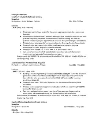 EmploymentHistory:
EurofinsIT SolutionIndia Private Limited,
Bangalore
Designation –SeniorSoftware Engineer May 2016- Till Date
Projects-
1. EOL - (May 2016 - Present)
 The projectis an inhouse projectforthe parentorganization relatedtoe-commerce
business.
 Enhancementof the online e-Commerce webapplication.The applicationwasone point
platformforplacingthe Ordersrelatedtovariousproducttesting. Itisusedas a
platformforexchangingthe reports/resultsobtainedafterperformingthe relatedtests.
 The applicationiscomposedof complex moduleslikeOrdering,Results,Accounts,etc.
 The applicationwascreatedusingVBbutslowlywe were migratingittonew
technologieslikeMVC,AngularJSbasedonmodules.
 The applicationusesMSSQL SERVER 2008 as its data base viaEF6.0
 I am part of one module whichlookedintothe expeditedrelease/enhancement
requirementandwaspart of thatdevelopmentteam.
Environment- ASP.NETMVC 4, Microsoft Visual Studio 2015, TFS, WEB API, IIS V7.0, SQL Server,
JavaScript, Moq, Unity.
Accenture ServicesPrivate Limited,Bangalore
Designation –Software EngineeringSr.Analyst July2015 – May 2016
Projects-
1. HRIT - (July2015 – May 2016)
 Buildingadocumentgeneratingwebapplicationtobe usedbyHR Team.The document
generationcanbe done inboth wordand pdf format.It coveredvariousformatand
typesof lettertobe generated.ItwasbuiltonMVC.MEF was usedforexposing
predefineddataonUI.
 The applicationusedaThirdparty repositorylike Documentum forstoringthose
documents.
 The data source wasanotherapplication’sdatabase whichwasusedthroughWEBAPI
servicesfordataretrieval.
 Two more webapplicationssupportwasgiven.These werepayslipsgenerating
applications.Itwasdevelopedusing ASP.NETtechnologyandSyncfusion.
Environment- ASP.NETMVC3, MicrosoftVisual Studio2010, SVN,WEB API, IIS V7.0, SQL Server,
Oracle 11g, Toad 12.6
CognizantTechnology SolutionsPrivate Limited,
Bangalore
Designation –Associate December2011 – July 2015
Projects-
1.GIT- (April 2013 – July2015)
 