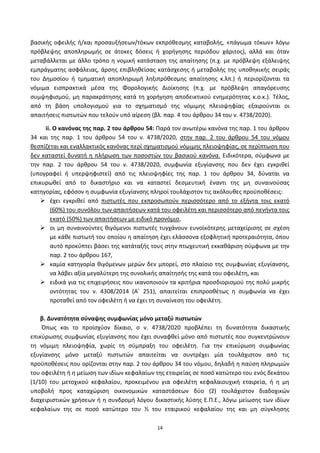 14
βαςικισ οφειλισ ι/και προςαυξιςεων/τόκων εκπρόκεςμθσ καταβολισ, «πάγωμα τόκων» λόγω
πρόβλεψθσ αποπλθρωμισ ςε άτοκεσ δόςεισ ι χοριγθςθσ περιόδου χάριτοσ), αλλά και όταν
μεταβάλλεται με άλλο τρόπο θ νομικι κατάςταςθ τθσ απαίτθςθσ (π.χ. με πρόβλεψθ εξάλειψθσ
εμπράγματθσ αςφάλειασ, άρςθσ επιβλθκείςασ κατάςχεςθσ ι μεταβολισ τθσ υποκθκικισ ςειράσ
του Δθμοςίου ι τμθματικι αποπλθρωμι λθξιπρόκεςμθσ απαίτθςθσ κ.λπ.) ι περιορίηονται τα
νόμιμα ειςπρακτικά μζςα τθσ Φορολογικισ Διοίκθςθσ (π.χ. με πρόβλεψθ απαγόρευςθσ
ςυμψθφιςμοφ, μθ παρακράτθςθσ κατά τθ χοριγθςθ αποδεικτικοφ ενθμερότθτασ κ.ο.κ.). Τζλοσ,
από τθ βάςθ υπολογιςμοφ για το ςχθματιςμό τθσ νόμιμθσ πλειοψθφίασ εξαιροφνται οι
απαιτιςεισ πιςτωτϊν που τελοφν υπό αίρεςθ (βλ. παρ. 4 του άρκρου 34 του ν. 4738/2020).
ii. Ο κανόνασ τθσ παρ. 2 του άρκρου 54: Ραρά τον ανωτζρω κανόνα τθσ παρ. 1 του άρκρου
34 και τθσ παρ. 1 του άρκρου 54 του ν. 4738/2020, ςτθν παρ. 2 του άρκρου 54 του νόμου
κεςπίηεται και εναλλακτικόσ κανόνασ περί ςχθματιςμοφ νόμιμθσ πλειοψθφίασ, ςε περίπτωςθ που
δεν καταςτεί δυνατι θ πλιρωςθ των ποςοςτϊν του βαςικοφ κανόνα. Ειδικότερα, ςφμφωνα με
τθν παρ. 2 του άρκρου 54 του ν. 4738/2020, ςυμφωνία εξυγίανςθσ που δεν ζχει εγκρικεί
(υπογραφεί ι υπερψθφιςτεί) από τισ πλειοψθφίεσ τθσ παρ. 1 του άρκρου 34, δφναται να
επικυρωκεί από το δικαςτιριο και να καταςτεί δεςμευτικι ζναντι τθσ μθ ςυναινοφςασ
κατθγορίασ, εφόςον θ ςυμφωνία εξυγίανςθσ πλθροί τουλάχιςτον τισ ακόλουκεσ προχποκζςεισ:
 ζχει εγκρικεί από πιςτωτζσ που εκπροςωποφν περιςςότερο από το εξιντα τοισ εκατό
(60%) του ςυνόλου των απαιτιςεων κατά του οφειλζτθ και περιςςότερο από πενιντα τοισ
εκατό (50%) των απαιτιςεων με ειδικό προνόμιο,
 οι μθ ςυναινοφντεσ κιγόμενοι πιςτωτζσ τυγχάνουν ευνοϊκότερθσ μεταχείριςθσ ςε ςχζςθ
με κάκε πιςτωτι του οποίου θ απαίτθςθ ζχει ελάςςονα εξοφλθτικι προτεραιότθτα, όπου
αυτό προκφπτει βάςει τθσ κατάταξισ τουσ ςτθν πτωχευτικι εκκακάριςθ ςφμφωνα με τθν
παρ. 2 του άρκρου 167,
 καμία κατθγορία κιγόμενων μερϊν δεν μπορεί, ςτο πλαίςιο τθσ ςυμφωνίασ εξυγίανςθσ,
να λάβει αξία μεγαλφτερθ τθσ ςυνολικισ απαίτθςισ τθσ κατά του οφειλζτθ, και
 ειδικά για τισ επιχειριςεισ που ικανοποιοφν τα κριτιρια προςδιοριςμοφ τθσ πολφ μικρισ
οντότθτασ του ν. 4308/2014 (Αϋ 251), απαιτείται επιπροςκζτωσ θ ςυμφωνία να ζχει
προτακεί από τον οφειλζτθ ι να ζχει τθ ςυναίνεςθ του οφειλζτθ.
β. Δυνατότθτα ςφναψθσ ςυμφωνίασ μόνο μεταξφ πιςτωτϊν
Ππωσ και το προϊςχφον δίκαιο, ο ν. 4738/2020 προβλζπει τθ δυνατότθτα δικαςτικισ
επικφρωςθσ ςυμφωνίασ εξυγίανςθσ που ζχει ςυναφκεί μόνο από πιςτωτζσ που ςυγκεντρϊνουν
τθ νόμιμθ πλειοψθφία, χωρίσ τθ ςφμπραξθ του οφειλζτθ. Για τθν επικφρωςθ ςυμφωνίασ
εξυγίανςθσ μόνο μεταξφ πιςτωτϊν απαιτείται να ςυντρζχει μία τουλάχιςτον από τισ
προχποκζςεισ που ορίηονται ςτθν παρ. 2 του άρκρου 34 του νόμου, δθλαδι θ παφςθ πλθρωμϊν
του οφειλζτθ ι θ μείωςθ των ιδίων κεφαλαίων τθσ εταιρείασ ςε ποςό κατϊτερο του ενόσ δεκάτου
(1/10) του μετοχικοφ κεφαλαίου, προκειμζνου για οφειλζτθ κεφαλαιουχικι εταιρεία, ι θ μθ
υποβολι προσ καταχϊριςθ οικονομικϊν καταςτάςεων δφο (2) τουλάχιςτον διαδοχικϊν
διαχειριςτικϊν χριςεων ι θ ςυνδρομι λόγου δικαςτικισ λφςθσ Ε.Ρ.Ε., λόγω μείωςθσ των ιδίων
κεφαλαίων τθσ ςε ποςό κατϊτερο του ½ του εταιρικοφ κεφαλαίου τθσ και μθ ςφγκλθςθσ
ΑΔΑ: 6ΨΓ746ΜΠ3Ζ-ΝΗΒ
 