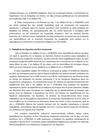 21
Εναλλακτικά όμωσ, ο ν. 4738/2020 προβλζπει, όπωσ και το προϊςχφον δίκαιο, τθ δυνατότθτα του
δικαςτθρίου, αντί να απορρίψει τθν αίτθςθ, να τάξει ςφντομθ προκεςμία για τθν τροποποίθςθ
τθσ ςυμφωνίασ (παρ. 5 του άρκρου 54).
δ. Τζλοσ, επιςθμαίνεται θ νζα διάταξθ τθσ παρ. 1 του άρκρου 56 του ν. 4738/2020, κατά
τθν οποία «Εφόςον δεν ζχει αςκθκεί παρζμβαςθ κατά τθσ επικφρωςθσ τθσ ςυμφωνίασ
εξυγίανςθσ, θ απόφαςθ αρκεί να περιζχει ςυνοπτικι μόνο αιτιολογία με απλι αναφορά ςτο
κεφάλαιο τθσ ζκκεςθσ του εμπειρογνϊμονα, από τθν οποία προκφπτει θ ςυνδρομι κάκε
απαιτοφμενου για τθν επικφρωςθ τθσ ςυμφωνίασ ςτοιχείου». Από τθν ανωτζρω διάταξθ
προκφπτει ότι θ άςκθςθ κφριασ παρζμβαςθσ ςτθ δίκθ επικφρωςθσ, ςε περίπτωςθ μθ ςυνδρομισ
των προχποκζςεων για τθ δικαςτικι επικφρωςθ τθσ ςυμφωνίασ, είναι κρίςιμθ για τθ
διαμόρφωςθ του ςκεπτικοφ τθσ δικαςτικισ απόφαςθσ που κα εκδοκεί.
ΙΙ. Παρζμβαςθ του Δθμοςίου ςτθ δίκθ επικφρωςθσ
Από τισ διατάξεισ του άρκρου 54 του ν. 4738/2020, όπωσ παρατίκενται αμζςωσ ανωτζρω
(υπ’ αρικ. Ι), προκφπτει ότι το Δθμόςιο, ωσ πιςτωτισ, δφναται να αςκιςει κφρια παρζμβαςθ ςε
δίκθ επικφρωςθσ ςυμφωνίασ εξυγίανςθσ, όχι μόνο όταν δεν είναι ςυμβαλλόμενο μζροσ τθσ προσ
επικφρωςθ ςυμφωνίασ αλλά ακόμα και ςτισ περιπτϊςεισ που θ ςυναίνεςι του ςυνάγεται εκ του
νόμου βάςει τθσ παρ. 2 του άρκρου 37 του νόμου, υπό τθν προχπόκεςθ ότι ςυντρζχει νόμιμοσ
λόγοσ για τθ μθ επικφρωςθ αυτισ, ςφμφωνα με το άρκρο 54 του ν. 4738/2020.
Η κφρια παρζμβαςθ (άρκρο 752 ΚΡολΔ ςε ςυνδυαςμό με άρκρο 79 ΚΡολΔ) του Δθμοςίου
ςτθ δίκθ τθσ επικφρωςθσ αςκείται από το Νομικό Συμβοφλιο του Κράτουσ κατόπιν ειςιγθςθσ του
αρμόδιου προϊςταμζνου του Κ.Ε.ΟΦ. Αττικισ ι τθσ Ε.Μ.ΕΙΣ., κατά περίπτωςθ, και δφναται να ζχει
ωσ αίτθμα τθν απόρριψθ τθσ αίτθςθσ επικφρωςθσ ι τθ μθ επικφρωςθ οριςμζνων όρων τθσ
ςυμφωνίασ ι, ενδεχομζνωσ, τθν τροποποίθςθ αυτϊν, ςτο πλαίςιο τθσ ςχετικισ δυνατότθτασ που
προβλζπεται ςτθν παρ. 5 του άρκρου 54 του ν. 4738/2020. Στθν ειςιγθςθ του αρμόδιου
προϊςταμζνου πρζπει να παρατίκενται με ςαφινεια τα ςτοιχεία από τα οποία προκφπτει θ βλάβθ
του Δθμοςίου από τυχόν επικφρωςθ τθσ ςυμφωνίασ και να προςδιορίηονται οι επίμαχοι όροι
αυτισ, ϊςτε να παρζχεται θ δυνατότθτα ςτο Ν.Σ.Κ., ςτο πλαίςιο τθσ αρμοδιότθτάσ του για
δικαςτικι εκπροςϊπθςθ του Δθμοςίου, να εξετάςει αν ςτοιχειοκετοφνται λόγοι κφριασ
παρζμβαςθσ και να διαμορφϊςει προςθκόντωσ το αίτθμα που περιλαμβάνεται ςε αυτι, ϊςτε να
είναι ςυμβατό με το ουςιαςτικό και δικονομικό δίκαιο που διζπει τθ δίκθ επικφρωςθσ κατά το
νζο ν. 4738/2020. Εφόςον δεν κρίνεται ςκόπιμθ από τον αρμόδιο προϊςτάμενο θ άςκθςθ
παρζμβαςθσ, αποςτζλλεται ςχετικό ζγγραφο ςτο Ν.Σ.Κ. ι γίνεται ςχετικι ςθμείωςθ ςτο φάκελο
τθσ υπόκεςθσ που τθρείται ςτθν Υπθρεςία.
Στθ ςυνζχεια παρατίκεται ενδεικτικι περιπτωςιολογία πικανϊν λόγων κφριασ
παρζμβαςθσ του Δθμοςίου ςε δίκθ επικφρωςθσ ςυμφωνίασ εξυγίανςθσ, υπό το φωσ των νζων
διατάξεων του ν. 4738/2020. Σε κάκε περίπτωςθ, θ απόφαςθ του αρμόδιου προϊςταμζνου να
ειςθγθκεί ι όχι ςτο Ν.Σ.Κ. τθν άςκθςθ κφριασ παρζμβαςθσ λαμβάνεται με κριτιριο τθν καλφτερθ
δυνατι διαςφάλιςθ των ειςπρακτικϊν ςυμφερόντων του Δθμοςίου.
ΑΔΑ: 6ΨΓ746ΜΠ3Ζ-ΝΗΒ
 