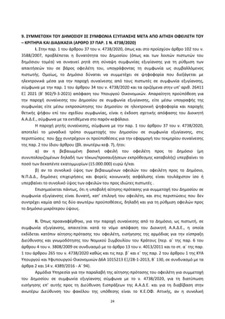 24
9. ΢ΤΜΜΕΣΟΧΗ ΣΟΤ ΔΗΜΟ΢ΙΟΤ ΢Ε ΢ΤΜΦΩΝΙΑ ΕΞΤΓΙΑΝ΢Η΢ ΜΕΣΑ ΑΠΟ ΑΙΣΗ΢Η ΟΦΕΙΛΕΣΗ ΣΟΤ
– ΚΡΙΣΗΡΙΑ ΚΑΙ ΔΙΑΔΙΚΑ΢ΙΑ (ΑΡΘΡΟ 37 ΠΑΡ. 1 Ν. 4738/2020)
I. Στθν παρ. 1 του άρκρου 37 του ν. 4738/2020, όπωσ και ςτο προϊςχφον άρκρο 102 του ν.
3588/2007, προβλζπεται θ δυνατότθτα του Δθμοςίου (όπωσ και των λοιπϊν πιςτωτϊν του
δθμόςιου τομζα) να ςυναινεί ρθτά ςτθ ςφναψθ ςυμφωνίασ εξυγίανςθσ για τθ ρφκμιςθ των
απαιτιςεϊν του ςε βάροσ οφειλζτθ του, υπογράφοντασ τθ ςυμφωνία ωσ ςυμβαλλόμενοσ
πιςτωτισ. Ομοίωσ, το Δθμόςιο δφναται να ςυμμετζχει ςε ψθφοφορία που διεξάγεται με
θλεκτρονικά μζςα για τθν παροχι ςυναίνεςθσ από τουσ πιςτωτζσ ςε ςυμφωνία εξυγίανςθσ,
ςφμφωνα με τθν παρ. 1 του άρκρου 34 του ν. 4738/2020 και τα οριηόμενα ςτθν υπ’ αρικ. 26411
ΕΞ 2021 (B' 902/9-3-2021) απόφαςθ του Υπουργοφ Οικονομικϊν. Απαραίτθτθ προχπόκεςθ για
τθν παροχι ςυναίνεςθσ του Δθμοςίου ςε ςυμφωνία εξυγίανςθσ, είτε μζςω υπογραφισ τθσ
ςυμφωνίασ είτε μζςω εκπροςϊπθςθσ του Δθμοςίου ςε θλεκτρονικι ψθφοφορία και παροχισ
κετικισ ψιφου επί του ςχεδίου ςυμφωνίασ, είναι θ ζκδοςθ ςχετικισ απόφαςθσ του Διοικθτι
Α.Α.Δ.Ε., ςφμφωνα με τα εκτικζμενα ςτο παρόν κεφάλαιο.
Η παροχι ρθτισ ςυναίνεςθσ, ςφμφωνα με τθν παρ. 1 του άρκρου 37 του ν. 4738/2020,
αποτελεί το μοναδικό τρόπο ςυμμετοχισ του Δθμοςίου ςε ςυμφωνία εξυγίανςθσ, ςτισ
περιπτϊςεισ που δεν ςυντρζχουν οι προχποκζςεισ για τθν εφαρμογι του τεκμθρίου ςυναίνεςθσ
τθσ παρ. 2 του ίδιου άρκρου (βλ. ανωτζρω κεφ. 7), ιτοι:
α) αν θ βεβαιωμζνθ βαςικι οφειλι του οφειλζτθ προσ το Δθμόςιο (μθ
ςυνυπολογιηομζνων δθλαδι των τόκων/προςαυξιςεων εκπρόκεςμθσ καταβολισ) υπερβαίνει το
ποςό των δεκαπζντε εκατομμυρίων (15.000.000) ευρϊ ι/και
β) αν το ςυνολικό φψοσ των βεβαιωμζνων οφειλϊν του οφειλζτθ προσ το Δθμόςιο,
Ν.Ρ.Δ.Δ., δθμόςιεσ επιχειριςεισ και φορείσ κοινωνικισ αςφάλιςθσ είναι τουλάχιςτον ίςο ι
υπερβαίνει το ςυνολικό φψοσ των οφειλϊν του προσ ιδιϊτεσ πιςτωτζσ .
Επιςθμαίνεται πάντωσ, ότι θ υποβολι αίτθςθσ-πρόταςθσ για ςυμμετοχι του Δθμοςίου ςε
ςυμφωνία εξυγίανςθσ είναι δυνατι, κατ’ επιλογι του οφειλζτθ, και ςτισ περιπτϊςεισ που δεν
ςυντρζχει καμία από τισ δφο ανωτζρω προχποκζςεισ, δθλαδι και για τθ ρφκμιςθ οφειλϊν προσ
το Δθμόςιο μικρότερου φψουσ.
II. Ππωσ προαναφζρκθκε, για τθν παροχι ςυναίνεςθσ από το Δθμόςιο, ωσ πιςτωτι, ςε
ςυμφωνία εξυγίανςθσ, απαιτείται κατά το νόμο απόφαςθ του Διοικθτι Α.Α.Δ.Ε., θ οποία
εκδίδεται κατόπιν αίτθςθσ-πρόταςθσ του οφειλζτθ, ειςιγθςθσ τθσ αρμόδιασ για τθν είςπραξθ
Διεφκυνςθσ και γνωμοδότθςθσ του Νομικοφ Συμβουλίου του Κράτουσ (περ. αϋ τθσ παρ. 6 του
άρκρου 4 του ν. 3808/2009 ςε ςυνδυαςμό με το άρκρο 13 του ν. 4013/2011 και το ςτ. αϋ τθσ παρ.
1 του άρκρου 265 του ν. 4738/2020 κακϊσ και τισ περ. βϋ και εϋ τθσ παρ. 2 του άρκρου 1 τθσ ΚΥΑ
Υπουργοφ και Υφυπουργοφ Οικονομικϊν Δ6Α 1015213 ΕΞ/28-1-2013, Βϋ 130, ςε ςυνδυαςμό με τα
άρκρα 2 και 14 ν. 4389/2016 - Αϋ 94).
Αρμόδια Υπθρεςία για τθν παραλαβι τθσ αίτθςθσ-πρόταςθσ του οφειλζτθ για ςυμμετοχι
του Δθμοςίου ςε ςυμφωνία εξυγίανςθσ ςφμφωνα με το ν. 4738/2020, για τθ διατφπωςθ
ειςιγθςθσ επ’ αυτισ προσ τθ Διεφκυνςθ Ειςπράξεων τθσ Α.Α.Δ.Ε. και για τθ διαβίβαςθ ςτθν
ανωτζρω Διεφκυνςθ του φακζλου τθσ υπόκεςθσ είναι το Κ.Ε.ΟΦ. Αττικισ, αν θ ςυνολικι
ΑΔΑ: 6ΨΓ746ΜΠ3Ζ-ΝΗΒ
 