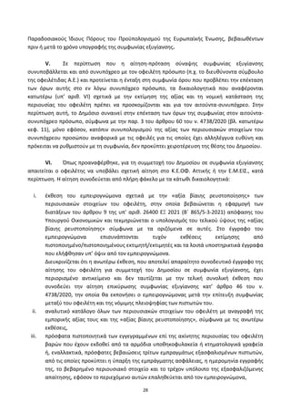 28
Ραραδοςιακοφσ Ίδιουσ Ρόρουσ του Ρροχπολογιςμοφ τθσ Ευρωπαϊκισ Ζνωςθσ, βεβαιωκζντων
πριν ι μετά το χρόνο υπογραφισ τθσ ςυμφωνίασ εξυγίανςθσ.
V. Σε περίπτωςθ που θ αίτθςθ-πρόταςθ ςφναψθσ ςυμφωνίασ εξυγίανςθσ
ςυνυποβάλλεται και από ςυνυπόχρεο με τον οφειλζτθ πρόςωπο (π.χ. το διευκφνοντα ςφμβουλο
τθσ οφειλζτιδασ Α.Ε.) και προτείνεται θ ζνταξθ ςτθ ςυμφωνία όρου που προβλζπει τθν επζκταςθ
των όρων αυτισ ςτο εν λόγω ςυνυπόχρεο πρόςωπο, τα δικαιολογθτικά που αναφζρονται
κατωτζρω (υπ’ αρικ. VI) ςχετικά με τθν εκτίμθςθ τθσ αξίασ και τθ νομικι κατάςταςθ τθσ
περιουςίασ του οφειλζτθ πρζπει να προςκομίηονται και για τον αιτοφντα-ςυνυπόχρεο. Στθν
περίπτωςθ αυτι, το Δθμόςιο ςυναινεί ςτθν επζκταςθ των όρων τθσ ςυμφωνίασ ςτον αιτοφντα-
ςυνυπόχρεο πρόςωπο, ςφμφωνα με τθν παρ. 3 του άρκρου 60 του ν. 4738/2020 (βλ. κατωτζρω
κεφ. 11), μόνο εφόςον, κατόπιν ςυνυπολογιςμοφ τθσ αξίασ των περιουςιακϊν ςτοιχείων του
ςυνυπόχρεου προςϊπου αναφορικά με τισ οφειλζσ για τισ οποίεσ ζχει αλλθλζγγυα ευκφνθ και
πρόκειται να ρυκμιςτοφν με τθ ςυμφωνία, δεν προκφπτει χειροτζρευςθ τθσ κζςθσ του Δθμοςίου.
VI. Ππωσ προαναφζρκθκε, για τθ ςυμμετοχι του Δθμοςίου ςε ςυμφωνία εξυγίανςθσ
απαιτείται ο οφειλζτθσ να υποβάλει ςχετικι αίτθςθ ςτο Κ.Ε.ΟΦ. Αττικισ ι τθν Ε.Μ.ΕΙΣ., κατά
περίπτωςθ. Η αίτθςθ ςυνοδεφεται από πλιρθ φάκελο με τα κάτωκι δικαιολογθτικά:
i. ζκκεςθ του εμπειρογνϊμονα ςχετικά με τθν «αξία βίαιθσ ρευςτοποίθςθσ» των
περιουςιακϊν ςτοιχείων του οφειλζτθ, ςτθν οποία βεβαιϊνεται θ εφαρμογι των
διατάξεων του άρκρου 9 τθσ υπ’ αρικ. 26400 ΕΞ 2021 (Βϋ 865/5-3-2021) απόφαςθσ του
Υπουργοφ Οικονομικϊν και τεκμθριϊνεται ο υπολογιςμόσ του τελικοφ φψουσ τθσ «αξίασ
βίαιθσ ρευςτοποίθςθσ» ςφμφωνα με τα οριηόμενα ςε αυτζσ. Στο ζγγραφο του
εμπειρογνϊμονα επιςυνάπτονται τυχόν εκκζςεισ εκτίμθςθσ από
πιςτοποιθμζνο/πιςτοποιθμζνουσ εκτιμθτι/εκτιμθτζσ και τα λοιπά υποςτθρικτικά ζγγραφα
που ελιφκθςαν υπ’ όψιν από τον εμπειρογνϊμονα.
Διευκρινίηεται ότι θ ανωτζρω ζκκεςθ, που αποτελεί απαραίτθτο ςυνοδευτικό ζγγραφο τθσ
αίτθςθσ του οφειλζτθ για ςυμμετοχι του Δθμοςίου ςε ςυμφωνία εξυγίανςθσ, ζχει
περιοριςμζνο αντικείμενο και δεν ταυτίηεται με τθν τελικι ςυνολικι ζκκεςθ που
ςυνοδεφει τθν αίτθςθ επικφρωςθσ ςυμφωνίασ εξυγίανςθσ κατ’ άρκρο 46 του ν.
4738/2020, τθν οποία κα εκπονιςει ο εμπειρογνϊμονασ μετά τθν επίτευξθ ςυμφωνίασ
μεταξφ του οφειλζτθ και τθσ νόμιμθσ πλειοψθφίασ των πιςτωτϊν του.
ii. αναλυτικό κατάλογο όλων των περιουςιακϊν ςτοιχείων του οφειλζτθ με αναγραφι τθσ
εμπορικισ αξίασ τουσ και τθσ «αξίασ βίαιθσ ρευςτοποίθςθσ», ςφμφωνα με τισ ανωτζρω
εκκζςεισ,
iii. πρόςφατα πιςτοποιθτικά των εγγεγραμμζνων επί τθσ ακίνθτθσ περιουςίασ του οφειλζτθ
βαρϊν που ζχουν εκδοκεί από τα αρμόδια υποκθκοφυλακεία ι κτθματολογικά γραφεία
ι, εναλλακτικά, πρόςφατεσ βεβαιϊςεισ τρίτων εμπραγμάτωσ εξαςφαλιςμζνων πιςτωτϊν,
από τισ οποίεσ προκφπτει θ φπαρξθ τθσ εμπράγματθσ αςφάλειασ, θ θμερομθνία εγγραφισ
τθσ, το βεβαρθμζνο περιουςιακό ςτοιχείο και το τρζχον υπόλοιπο τθσ εξαςφαλιηόμενθσ
απαίτθςθσ, εφόςον το περιεχόμενο αυτϊν επαλθκεφεται από τον εμπειρογνϊμονα,
ΑΔΑ: 6ΨΓ746ΜΠ3Ζ-ΝΗΒ
 