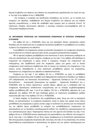 30
Νομικό Συμβοφλιο του Κράτουσ ςτο πλαίςιο τθσ γνωμοδοτικισ αρμοδιότθτάσ του κατά τθν περ.
αϋ τθσ παρ. 6 του άρκρου 4 του ν. 3808/2009.
Στθ ςυνζχεια, θ ειςιγθςθ τθσ Διεφκυνςθσ Ειςπράξεων τθσ Α.Α.Δ.Ε., με το ςφνολο των
ςτοιχείων του φακζλου, διαβιβάηεται ςτο Νομικό Συμβοφλιο του Κράτουσ για τθν ζκδοςθ
ςχετικισ γνωμοδότθςθσ, θ οποία κα υποβλθκεί προσ ζγκριςθ από το Διοικθτι Α.Α.Δ.Ε. Σε
περίπτωςθ φπαρξθσ τελωνειακϊν οφειλϊν, θ ανωτζρω ειςιγθςθ ςυνυπογράφεται από τθ
Τελωνειακι Ρεριφζρεια Αττικισ.
10. ΜΕΣΑΒΙΒΑ΢Η ΠΕΡΙΟΤ΢ΙΑ΢ ΚΑΙ ΤΠΟΧΡΕΩ΢ΕΩΝ ΕΠΙΧΕΙΡΗ΢Η΢ ΢Ε ΕΚΣΕΛΕ΢Η ΢ΤΜΦΩΝΙΑ΢
ΕΞΤΓΙΑΝ΢Η΢
Στο άρκρο 64 του ν. 4738/2020, όπωσ και ςτο προϊςχφον δίκαιο, περιζχονται ειδικζσ
διατάξεισ για τθν περίπτωςθ που θ ςυμφωνία εξυγίανςθσ προβλζπει τθ μεταβίβαςθ του ςυνόλου
ι μζρουσ τθσ επιχείρθςθσ του οφειλζτθ.
Η μεταβίβαςθ τθσ επιχείρθςθσ μπορεί να αποτελεί περιεχόμενο τθσ ςυμφωνίασ εξυγίανςθσ
ι να ςυνάπτεται ςε εκτζλεςθ ςχετικοφ όρου αυτισ, με χωριςτι μεταγενζςτερθ ςφμβαςθ.
Με τθ ςχετικι ςφμβαςθ μεταβιβάηεται ςτον αποκτϊντα ι ςτουσ αποκτϊντεσ (ενδζχεται να
είναι και περιςςότερεσ τθσ μίασ εταιρείεσ, ςφμφωνα με τθν παρ. 2 του άρκρου 64) ολόκλθρο το
ενεργθτικό τθσ επιχείρθςθσ ι μζροσ αυτοφ ι επιμζρουσ ςτοιχεία του ενεργθτικοφ και
ενδεχομζνωσ, εάν προβλζπεται ρθτά ςτθ ςυμφωνία, μζροσ των χρεϊν, ενϊ οι λοιπζσ
υποχρεϊςεισ κατά περίπτωςθ εξοφλοφνται από το τίμθμα τθσ πϊλθςθσ τθσ επιχείρθςθσ ι του
μζρουσ αυτισ, διαγράφονται ι, ςτθν περίπτωςθ μεταβίβαςθσ μζρουσ τθσ επιχείρθςθσ,
παραμζνουν ωσ υποχρεϊςεισ του οφειλζτθ ι κεφαλαιοποιοφνται.
Σφμφωνα με τθν παρ. 1 του άρκρου 64 του ν. 4738/2020, ωσ προσ τθ μεταβίβαςθ
επιχείρθςθσ ι περιουςίασ κατά το άρκρο αυτό εφαρμόηονται αναλογικά οι διατάξεισ των άρκρων
170 («φορολογικζσ και διοικθτικζσ διευκολφνςεισ - εξαιρετικζσ διατάξεισ») και 171 («λοιπζσ
διευκολφνςεισ - περιοριςμόσ δικαιωμάτων και αμοιβϊν - εξαιρετικζσ διατάξεισ») του ν.
4738/2020, από τισ οποίεσ προκφπτουν –μεταξφ άλλων- αφενόσ μεν θ απαλλαγι από τθν
υποχρζωςθ προςκόμιςθσ αποδεικτικοφ ενθμερότθτασ για τθ ςφναψθ ςυμβολαιογραφικισ
πράξθσ μεταβίβαςθσ (βλ. παρ. 7 και 8 του άρκρου 170 του ν. 4738/2020), αφετζρου δε θ μθ
εφαρμογι του άρκρου 479 ΑΚ περί αναδοχισ χρζουσ ςε περίπτωςθ μεταβίβαςθσ ομάδασ
περιουςίασ (βλ. παρ. 4 του άρκρου 171 του ν. 4738/2020).
Ο νόμοσ παρζχει τθ δυνατότθτα ςτα ςυμβαλλόμενα μζρθ, όπωσ και υπό το προϊςχφον
δίκαιο, να τροποποιιςουν τθ ςυμφωνία εξυγίανςθσ «κατά το μζροσ που αφορά ςτουσ όρουσ
μεταβίβαςθσ τθσ επιχείρθςθσ ι μζρουσ αυτισ» μζχρι τθ ςυηιτθςθ τθσ αίτθςθσ για τθν επικφρωςι
τθσ και εφόςον ζχουν μεταβλθκεί τα ςτοιχεία του μεταβιβαηόμενου ενεργθτικοφ και
προςκομίηεται με τισ προτάςεισ ςυμπλθρωματικι ζκκεςθ του οριςκζντοσ εμπειρογνϊμονα επί
των τροποποιοφμενων όρων. Ραρατθρείται πάντωσ ότι ςτθ ςχετικι νζα διάταξθ τθσ παρ. 4 του
άρκρου 64 του ν. 4738/2020 γίνεται παραπομπι ςτισ προχποκζςεισ που τίκενται υπό ςτοιχεία αϋ
και βϋ ςτθν παρ. 1 του άρκρου 59 του ίδιου νόμου αναφορικά με τθ δυνατότθτα τροποποίθςθσ
ιδθ επικυρωμζνθσ ςυμφωνίασ εξυγίανςθσ (βλ. κατωτζρω ςτο κεφ. 12 τθσ παροφςασ), ςτισ οποίεσ
(προχποκζςεισ) ςυγκαταλζγεται θ τροποποίθςθ του χρόνου και του τρόπου αποπλθρωμισ των
ΑΔΑ: 6ΨΓ746ΜΠ3Ζ-ΝΗΒ
 