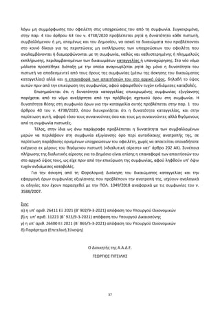 37
λόγω μθ ςυμμόρφωςθσ του οφειλζτθ ςτισ υποχρεϊςεισ του από τθ ςυμφωνία. Συγκεκριμζνα,
ςτθν παρ. 4 του άρκρου 63 του ν. 4738/2020 προβλζπεται ρθτά θ δυνατότθτα κάκε πιςτωτι,
ςυμβαλλόμενου ι μθ, επομζνωσ και του Δθμοςίου, να αςκεί τα δικαιϊματα που προβλζπονται
ςτο κοινό δίκαιο για τισ περιπτϊςεισ μθ εκπλιρωςθσ των υποχρεϊςεων του οφειλζτθ που
αναλαμβάνονται ι διαμορφϊνονται με τθ ςυμφωνία, κακϊσ και κακυςτερθμζνθσ ι πλθμμελοφσ
εκπλιρωςθσ, περιλαμβανομζνων των δικαιωμάτων καταγγελίασ ι υπαναχϊρθςθσ. Στο νζο νόμο
μάλιςτα προςτζκθκε διάταξθ με τθν οποία αναγνωρίηεται ρθτά όχι μόνο θ δυνατότθτα του
πιςτωτι να αποδεςμευτεί από τουσ όρουσ τθσ ςυμφωνίασ (μζςω τθσ άςκθςθσ του δικαιϊματοσ
καταγγελίασ) αλλά και θ επαναφορά των απαιτιςεϊν του ςτο αρχικό φψοσ, δθλαδι το φψοσ
αυτϊν πριν από τθν επικφρωςθ τθσ ςυμφωνίασ, αφοφ αφαιρεκοφν τυχόν ενδιάμεςεσ καταβολζσ.
Επιςθμαίνεται ότι θ δυνατότθτα καταγγελίασ επικυρωμζνθσ ςυμφωνίασ εξυγίανςθσ
παρζχεται από το νόμο ανεξάρτθτα από τθν πρόβλεψθ ςχετικοφ όρου ςτθ ςυμφωνία. Η
δυνατότθτα κζςθσ ςτθ ςυμφωνία όρων για τθν καταγγελία αυτισ προβλζπεται ςτθν παρ. 1 του
άρκρου 40 του ν. 4738/2020, όπου διευκρινίηεται ότι θ δυνατότθτα καταγγελίασ, και ςτθν
περίπτωςθ αυτι, αφορά τόςο τουσ ςυναινοφντεσ όςο και τουσ μθ ςυναινοφντεσ αλλά κιγόμενουσ
από τθ ςυμφωνία πιςτωτζσ.
Τζλοσ, ςτθν ίδια ωσ άνω παράγραφο προβλζπεται θ δυνατότθτα των ςυμβαλλομζνων
μερϊν να περιλάβουν ςτθ ςυμφωνία εξυγίανςθσ όρο περί αυτοδίκαιθσ ανατροπισ τθσ, ςε
περίπτωςθ παράβαςθσ οριςμζνων υποχρεϊςεων του οφειλζτθ, χωρίσ να απαιτείται οποιαδιποτε
ενζργεια εκ μζρουσ του κιγόμενου πιςτωτι («διαλυτικι αίρεςθ» κατ’ άρκρο 202 ΑΚ). Συνζπεια
πλιρωςθσ τθσ διαλυτικισ αίρεςθσ για το Δθμόςιο είναι επίςθσ θ επαναφορά των απαιτιςεϊν του
ςτο αρχικό φψοσ τουσ, ωσ είχε πριν από τθν επικφρωςθ τθσ ςυμφωνίασ, αφοφ λθφκοφν υπ’ όψιν
τυχόν ενδιάμεςεσ καταβολζσ.
Για τθν άςκθςθ από τθ Φορολογικι Διοίκθςθ του δικαιϊματοσ καταγγελίασ και τθν
εφαρμογι όρων ςυμφωνίασ εξυγίανςθσ που προβλζπουν τθν ανατροπι τθσ, ιςχφουν αναλογικά
οι οδθγίεσ που ζχουν παραςχεκεί με τθν ΡΟΛ. 1049/2018 αναφορικά με τισ ςυμφωνίεσ του ν.
3588/2007.
Συν:
α) θ υπ’ αρικ. 26411 ΕΞ 2021 (B' 902/9-3-2021) απόφαςθ του Υπουργοφ Οικονομικϊν
β) θ υπ’ αρικ. 11223 (Βϋ 923/9-3-2021) απόφαςθ του Υπουργοφ Δικαιοςφνθσ
γ) θ υπ’ αρικ. 26400 ΕΞ 2021 (Βϋ 865/5-3-2021) απόφαςθ του Υπουργοφ Οικονομικϊν
δ) Ραράρτθμα (Επιτελικι Σφνοψθ)
Ο Διοικθτισ τθσ Α.Α.Δ.Ε.
ΓΕΩ΢ΓΙΟΣ ΡΙΤΣΙΛΗΣ
ΑΔΑ: 6ΨΓ746ΜΠ3Ζ-ΝΗΒ
 