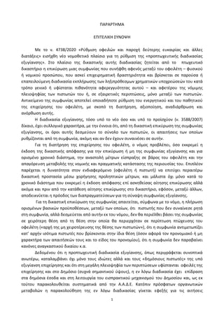 1
ΠΑΡΑΡΣΗΜΑ
ΕΠΙΣΕΛΙΚΗ ΢ΤΝΟΨΗ
Με το ν. 4738/2020 «Ρφκμιςθ οφειλϊν και παροχι δεφτερθσ ευκαιρίασ και άλλεσ
διατάξεισ» ειςιχκθ νζο νομοκετικό πλαίςιο για τθ ρφκμιςθ τθσ «προπτωχευτικισ διαδικαςίασ
εξυγίανςθσ». ΢το πλαίςιο τθσ δικαςτικισ αυτισ διαδικαςίασ ηθτείται από το πτωχευτικό
δικαςτιριο θ επικφρωςθ μιασ ςυμφωνίασ που ςυνιφκθ αφενόσ μεταξφ του οφειλζτθ – φυςικοφ
ι νομικοφ προςϊπου, που αςκεί επιχειρθματικι δραςτθριότθτα και βρίςκεται ςε παροφςα ι
επαπειλοφμενθ διαδικαςία εκπλιρωςθσ των λθξιπρόκεςμων χρθματικϊν υποχρεϊςεϊν του κατά
τρόπο γενικό ι υφίςταται πικανότθτα αφερεγγυότθτασ αυτοφ – και αφετζρου τθσ νόμιμθσ
πλειοψθφίασ των πιςτωτϊν του ι, ςε εξαιρετικζσ περιπτϊςεισ, μόνο μεταξφ των πιςτωτϊν.
Αντικείμενο τθσ ςυμφωνίασ αποτελεί οποιαδιποτε ρφκμιςθ του ενεργθτικοφ και του πακθτικοφ
τθσ επιχείρθςθσ του οφειλζτθ, με ςκοπό τθ διατιρθςθ, αξιοποίθςθ, αναδιάρκρωςθ και
ανόρκωςθ αυτισ.
Η διαδικαςία εξυγίανςθσ, τόςο υπό το νζο όςο και υπό το προϊςχφον (ν. 3588/2007)
δίκαιο, ζχει ςυλλογικό χαρακτιρα, με τθν ζννοια ότι, από τθ δικαςτικι επικφρωςθ τθσ ςυμφωνίασ
εξυγίανςθσ, οι όροι αυτισ δεςμεφουν το ςφνολο των πιςτωτϊν, οι απαιτιςεισ των οποίων
ρυκμίηονται από τθ ςυμφωνία, ακόμθ και αν δεν ζχουν ςυναινζςει ςε αυτιν.
Για τθ διατιρθςθ τθσ επιχείρθςθσ του οφειλζτθ, ο νόμοσ προβλζπει, όςο εκκρεμεί θ
ζκδοςθ τθσ δικαςτικισ απόφαςθσ για τθν επικφρωςθ ι μθ τθσ ςυμφωνίασ εξυγίανςθσ και για
οριςμζνο χρονικό διάςτθμα, τθν αναςτολι μζτρων είςπραξθσ ςε βάροσ του οφειλζτθ και τθν
απαγόρευςθ μεταβολισ τθσ νομικισ και πραγματικισ κατάςταςθσ τθσ περιουςίασ του. Επιπλζον
παρζχεται θ δυνατότθτα ςτον ενδιαφερόμενο (οφειλζτθ ι πιςτωτι) να επιτφχει περαιτζρω
δικαςτικι προςταςία μζςω χοριγθςθσ προλθπτικϊν μζτρων, και μάλιςτα όχι μόνο κατά το
χρονικό διάςτθμα που εκκρεμεί θ ζκδοςθ απόφαςθσ επί αςκθκείςασ αίτθςθσ επικφρωςθσ αλλά
ακόμα και πριν από τθν κατάκεςθ αίτθςθσ επικφρωςθσ ςτο δικαςτιριο, εφόςον, μεταξφ άλλων,
αποδεικνφεται θ πρόοδοσ των διαπραγματεφςεων για τθ ςφναψθ ςυμφωνίασ εξυγίανςθσ.
Για τθ δικαςτικι επικφρωςθ τθσ ςυμφωνίασ απαιτείται, ςφμφωνα με το νόμο, θ πλιρωςθ
οριςμζνων βαςικϊν προχποκζςεων, μεταξφ των οποίων, ότι πιςτωτισ που δεν ςυναίνεςε ρθτά
ςτθ ςυμφωνία, αλλά δεςμεφεται από αυτιν εκ του νόμου, δεν κα περιζλκει βάςει τθσ ςυμφωνίασ
ςε χειρότερθ κζςθ από τθ κζςθ ςτθν οποία κα περιερχόταν ςε περίπτωςθ πτϊχευςθσ του
οφειλζτθ («αρχι τθσ μθ χειροτζρευςθσ τθσ κζςθσ των πιςτωτϊν»), ότι θ ςυμφωνία αντιμετωπίηει
κατ’ αρχιν ιςότιμα πιςτωτζσ που βρίςκονται ςτθν ίδια κζςθ (όςον αφορά τον προνομιακό ι μθ
χαρακτιρα των απαιτιςεϊν τουσ και το είδοσ του προνομίου), ότι θ ςυμφωνία δεν παραβαίνει
κανόνεσ αναγκαςτικοφ δικαίου κ.α.
Δεδομζνου ότι θ προπτωχευτικι διαδικαςία εξυγίανςθσ, όπωσ περιγράφεται ςυνοπτικά
ανωτζρω, καταλαμβάνει όχι μόνο τουσ ιδιϊτεσ αλλά και τουσ «δθμόςιουσ πιςτωτζσ» τθσ υπό
εξυγίανςθ επιχείρθςθσ και ότι ςτθ μεγάλθ πλειοψθφία των περιπτϊςεων υφίςτανται οφειλζσ τθσ
επιχείρθςθσ και ςτο Δθμόςιο (ςυχνά ςθμαντικοφ φψουσ), θ εν λόγω διαδικαςία ζχει επίδραςθ
ςτα δθμόςια ζςοδα και ςτθ λειτουργία του ειςπρακτικοφ μθχανιςμοφ του Δθμοςίου και, ωσ εκ
τοφτου παρακολουκείται ςυςτθματικά από τθν Α.Α.Δ.Ε. Κατόπιν πρόςφατων οργανωτικϊν
μεταβολϊν θ παρακολοφκθςθ τθσ εν λόγω διαδικαςίασ γίνεται εφεξισ για τισ αιτιςεισ
 