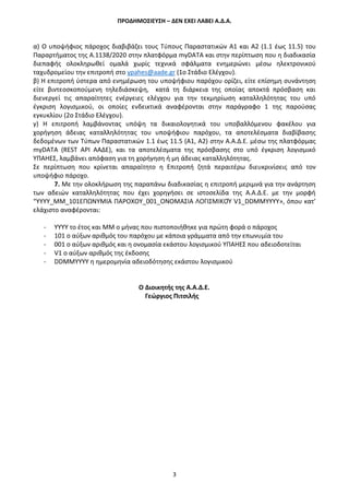 ΠΡΟΔΗΜΟΣΙΕΥΣΗ – ΔΕΝ ΕΧΕΙ ΛΑΒΕΙ Α.Δ.Α.
3
α) Ο υποψήφιος πάροχος διαβιβάζει τους Τύπους Παραστατικών Α1 και Α2 (1.1 έως 11.5) του
Παραρτήματος της Α.1138/2020 στην πλατφόρμα myDATA και στην περίπτωση που η διαδικασία
διεπαφής ολοκληρωθεί ομαλά χωρίς τεχνικά σφάλματα ενημερώνει μέσω ηλεκτρονικού
ταχυδρομείου την επιτροπή στο ypahes@aade.gr (1o Στάδιο Ελέγχου).
β) Η επιτροπή ύστερα από ενημέρωση του υποψήφιου παρόχου ορίζει, είτε επίσημη συνάντηση
είτε βιντεοσκοπούμενη τηλεδιάσκεψη, κατά τη διάρκεια της οποίας αποκτά πρόσβαση και
διενεργεί τις απαραίτητες ενέργειες ελέγχου για την τεκμηρίωση καταλληλότητας του υπό
έγκριση λογισμικού, οι οποίες ενδεικτικά αναφέρονται στην παράγραφο 1 της παρούσας
εγκυκλίου (2o Στάδιο Ελέγχου).
γ) Η επιτροπή λαμβάνοντας υπόψη τα δικαιολογητικά του υποβαλλόμενου φακέλου για
χορήγηση άδειας καταλληλότητας του υποψήφιου παρόχου, τα αποτελέσματα διαβίβασης
δεδομένων των Τύπων Παραστατικών 1.1 έως 11.5 (Α1, Α2) στην Α.Α.Δ.Ε. μέσω της πλατφόρμας
myDATA (REST API ΑΑΔΕ), και τα αποτελέσματα της πρόσβασης στο υπό έγκριση λογισμικό
ΥΠΑΗΕΣ, λαμβάνει απόφαση για τη χορήγηση ή μη άδειας καταλληλότητας.
Σε περίπτωση που κρίνεται απαραίτητο η Επιτροπή ζητά περαιτέρω διευκρινίσεις από τον
υποψήφιο πάροχο.
7. Με την ολοκλήρωση της παραπάνω διαδικασίας η επιτροπή μεριμνά για την ανάρτηση
των αδειών καταλληλότητας που έχει χορηγήσει σε ιστοσελίδα της Α.Α.Δ.Ε. με την μορφή
“ΥΥΥΥ_ΜΜ_101ΕΠΩΝΥΜΙΑ ΠΑΡΟΧΟΥ_001_ΟΝΟΜΑΣΙΑ ΛΟΓΙΣΜΙΚΟΎ V1_DDMMYYYY», όπου κατ’
ελάχιστο αναφέρονται:
- YYYY το έτος και MM ο μήνας που πιστοποιήθηκε για πρώτη φορά ο πάροχος
- 101 ο αύξων αριθμός του παρόχου με κάποια γράμματα από την επωνυμία του
- 001 ο αύξων αριθμός και η ονομασία εκάστου λογισμικού ΥΠΑΗΕΣ που αδειοδοτείται
- V1 ο αύξων αριθμός της έκδοσης
- DDMMYYYY η ημερομηνία αδειοδότησης εκάστου λογισμικού
Ο Διοικητής της Α.Α.Δ.Ε.
Γεώργιος Πιτσιλής
 
