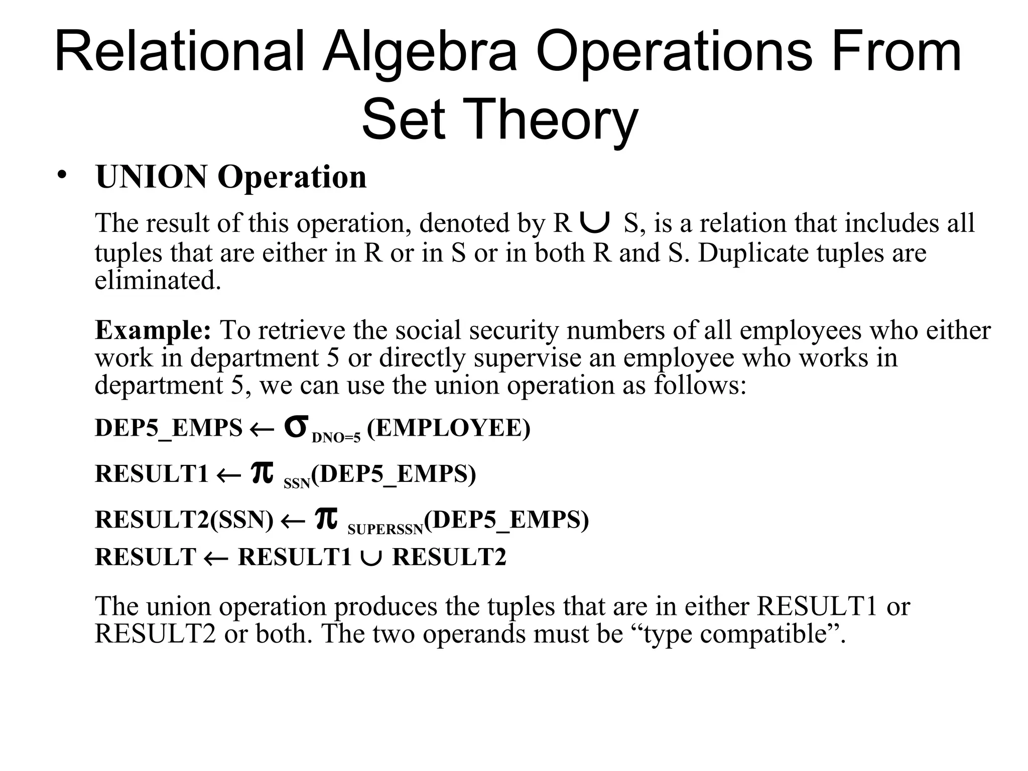 Relational Algebra Operations From
            Set Theory
• UNION Operation
  The result of this operation, denoted by R ∪ S, is a relation that includes all
  tuples that are either in R or in S or in both R and S. Duplicate tuples are
  eliminated.
  Example: To retrieve the social security numbers of all employees who either
  work in department 5 or directly supervise an employee who works in
  department 5, we can use the union operation as follows:
  DEP5_EMPS ←       σ     DNO=5   (EMPLOYEE)
  RESULT1 ←     π   SSN (DEP5_EMPS)
  RESULT2(SSN) ← π SUPERSSN(DEP5_EMPS)
  RESULT ← RESULT1 ∪ RESULT2
  The union operation produces the tuples that are in either RESULT1 or
  RESULT2 or both. The two operands must be “type compatible”.
 
