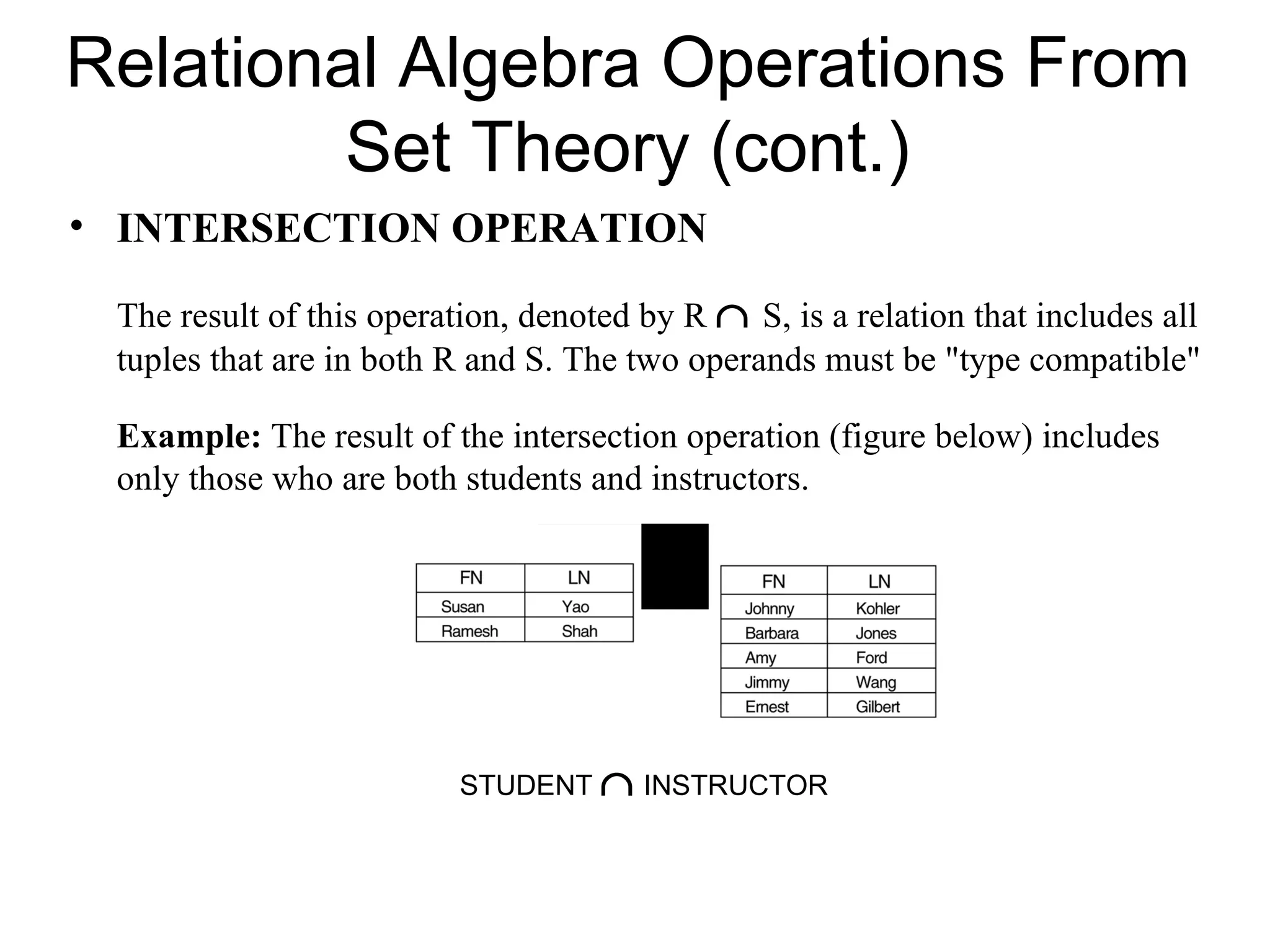 Relational Algebra Operations From
         Set Theory (cont.)
• INTERSECTION OPERATION

 The result of this operation, denoted by R ∩ S, is a relation that includes all
 tuples that are in both R and S. The two operands must be "type compatible"

 Example: The result of the intersection operation (figure below) includes
 only those who are both students and instructors.




                          STUDENT ∩ INSTRUCTOR
 