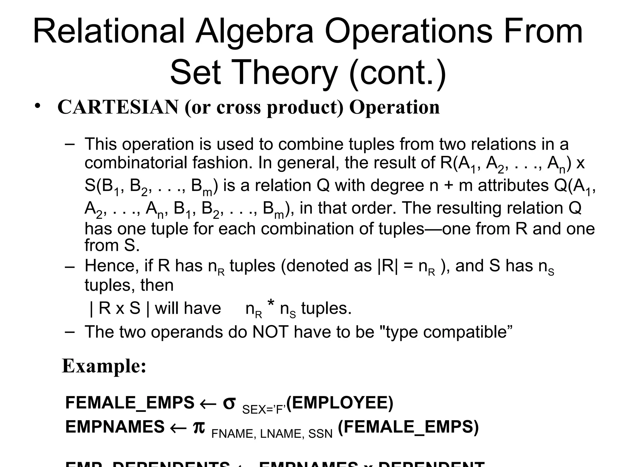 Relational Algebra Operations From
         Set Theory (cont.)
• CARTESIAN (or cross product) Operation
   – This operation is used to combine tuples from two relations in a
     combinatorial fashion. In general, the result of R(A1, A2, . . ., An) x
     S(B1, B2, . . ., Bm) is a relation Q with degree n + m attributes Q(A1,
     A2, . . ., An, B1, B2, . . ., Bm), in that order. The resulting relation Q
     has one tuple for each combination of tuples—one from R and one
     from S.
   – Hence, if R has nR tuples (denoted as |R| = nR ), and S has nS
     tuples, then
      | R x S | will have nR * nS tuples.
   – The two operands do NOT have to be "type compatible”

  Example:
   FEMALE_EMPS ← σ SEX=’F’(EMPLOYEE)
   EMPNAMES ← π FNAME, LNAME, SSN (FEMALE_EMPS)
 