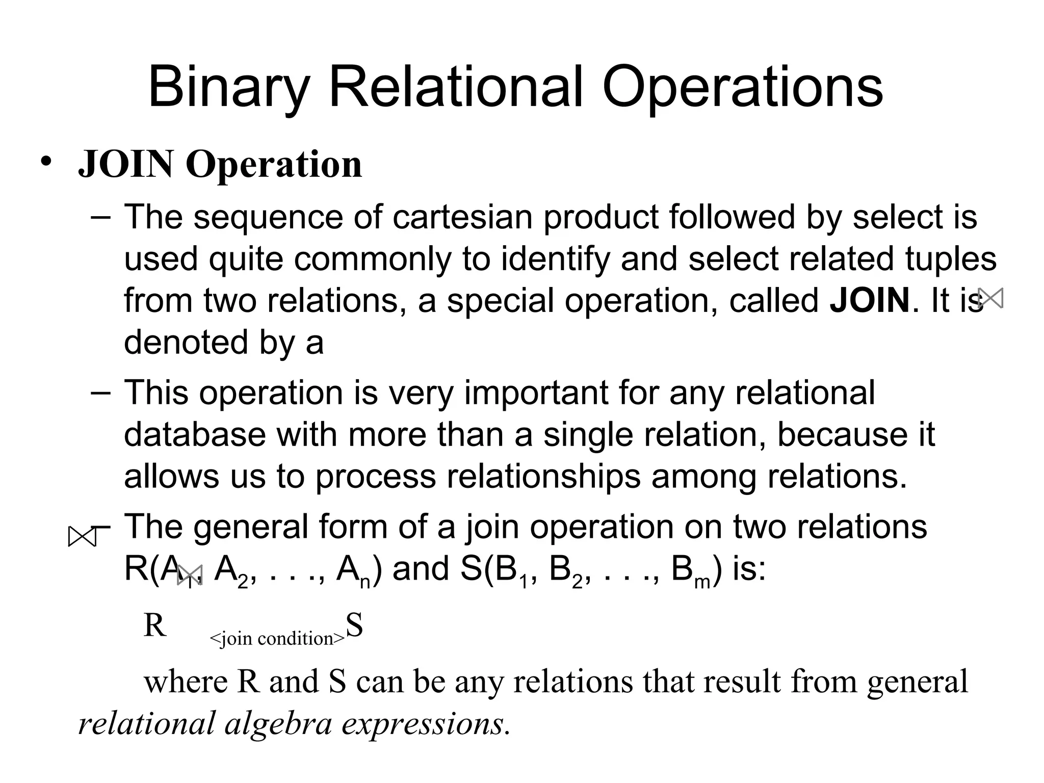 Binary Relational Operations
• JOIN Operation
  – The sequence of cartesian product followed by select is
    used quite commonly to identify and select related tuples
    from two relations, a special operation, called JOIN. It is
    denoted by a
  – This operation is very important for any relational
    database with more than a single relation, because it
    allows us to process relationships among relations.
  – The general form of a join operation on two relations
    R(A1, A2, . . ., An) and S(B1, B2, . . ., Bm) is:
     R                   S
          <join condition>

      where R and S can be any relations that result from general
 relational algebra expressions.
 