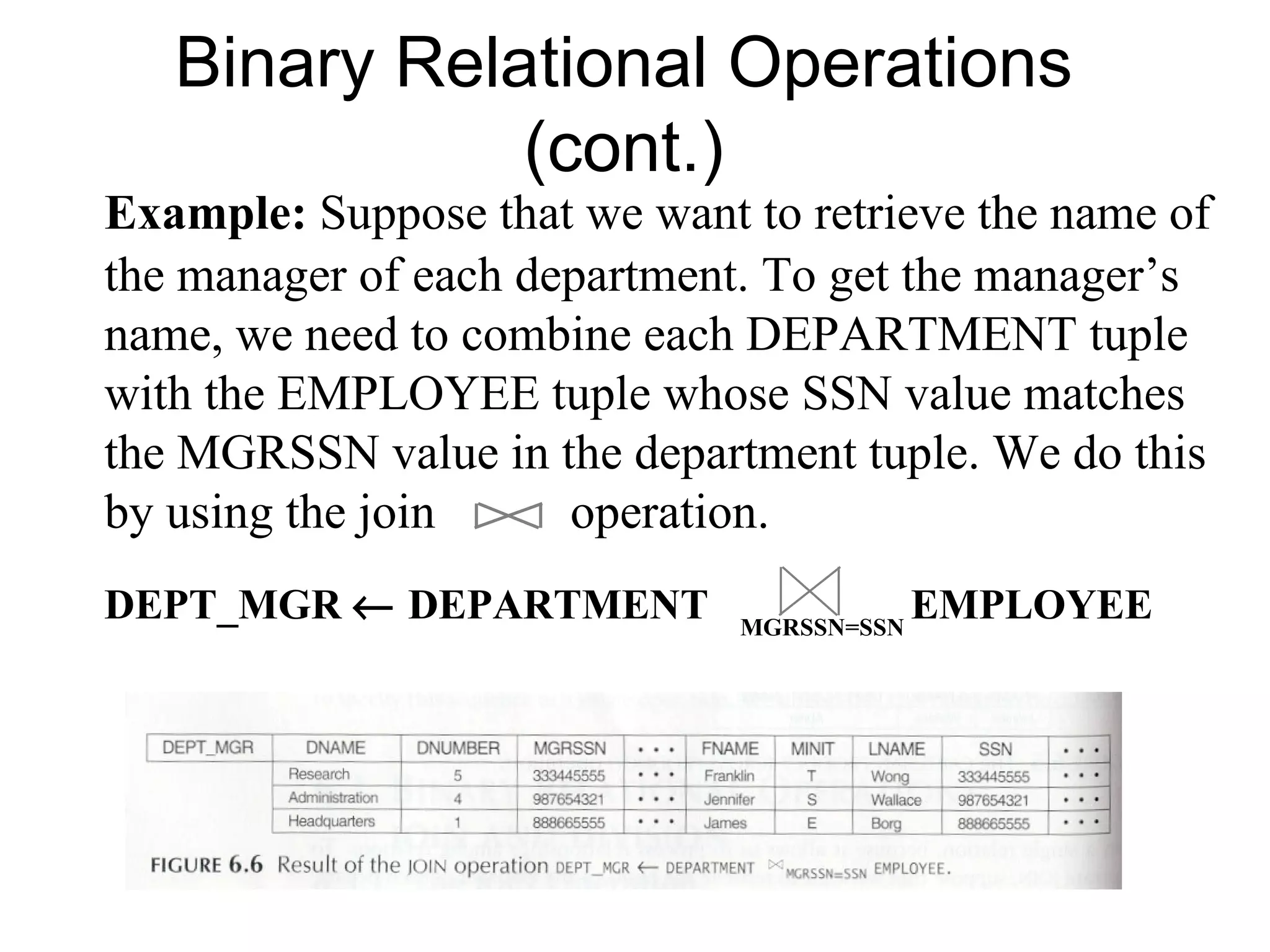 Binary Relational Operations
              (cont.)
Example: Suppose that we want to retrieve the name of
the manager of each department. To get the manager’s
name, we need to combine each DEPARTMENT tuple
with the EMPLOYEE tuple whose SSN value matches
the MGRSSN value in the department tuple. We do this
by using the join     operation.
DEPT_MGR ← DEPARTMENT         MGRSSN=SSN
                                           EMPLOYEE
 