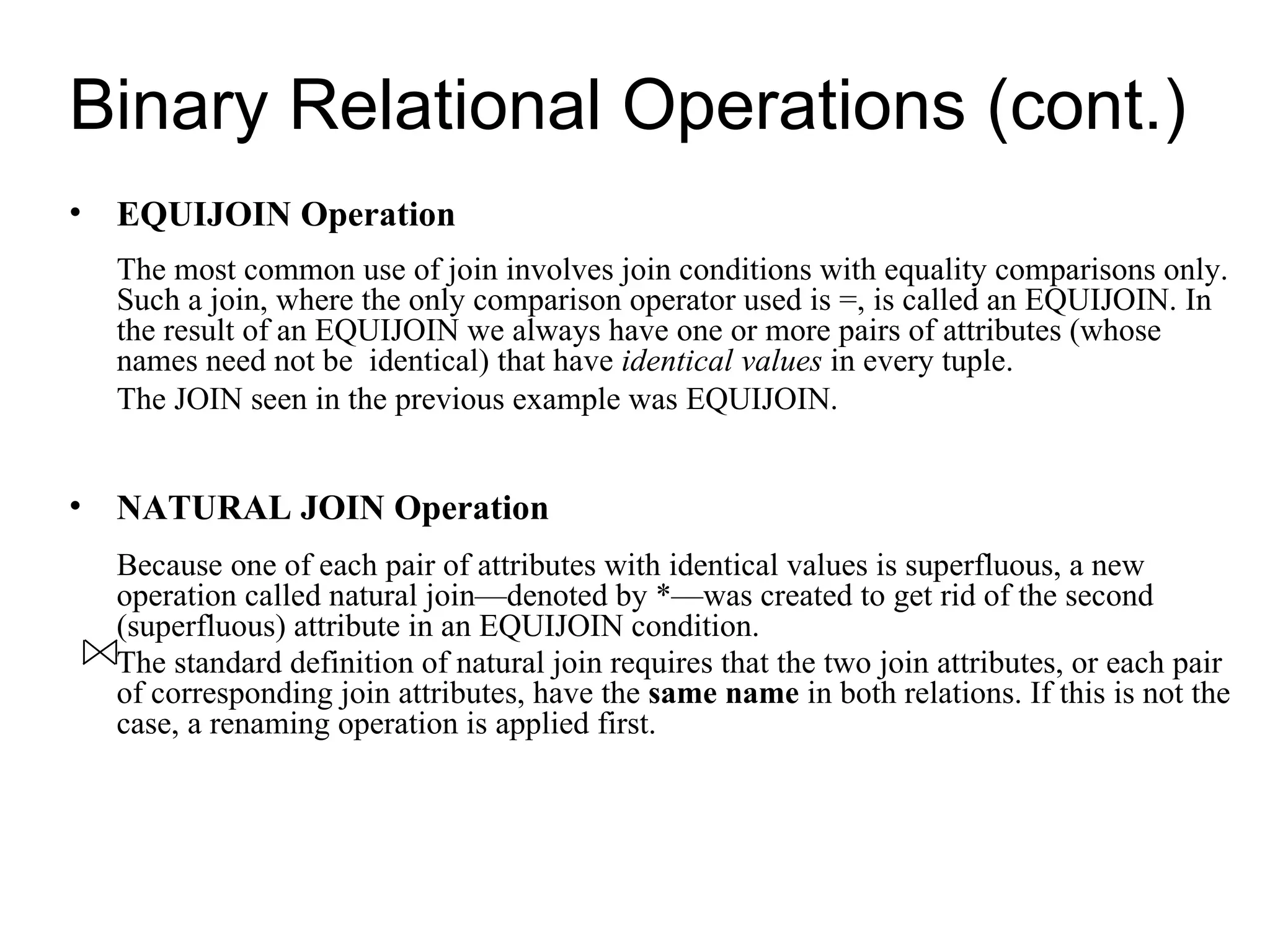 Binary Relational Operations (cont.)
• EQUIJOIN Operation
  The most common use of join involves join conditions with equality comparisons only.
  Such a join, where the only comparison operator used is =, is called an EQUIJOIN. In
  the result of an EQUIJOIN we always have one or more pairs of attributes (whose
  names need not be identical) that have identical values in every tuple.
  The JOIN seen in the previous example was EQUIJOIN.


• NATURAL JOIN Operation
  Because one of each pair of attributes with identical values is superfluous, a new
  operation called natural join—denoted by *—was created to get rid of the second
  (superfluous) attribute in an EQUIJOIN condition.
  The standard definition of natural join requires that the two join attributes, or each pair
  of corresponding join attributes, have the same name in both relations. If this is not the
  case, a renaming operation is applied first.
 