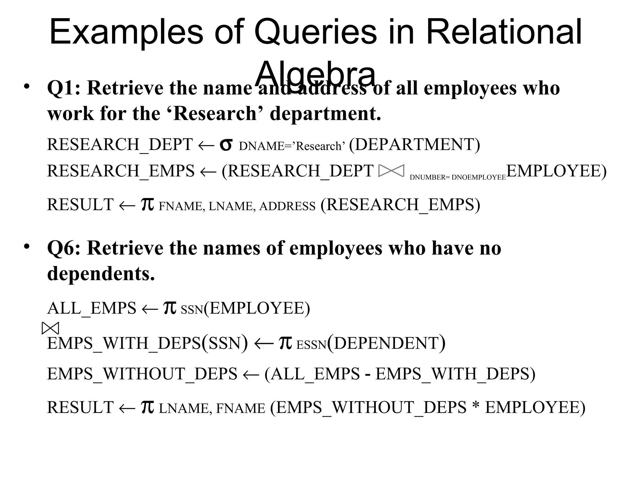 Examples of Queries in Relational
•   Q1: Retrieve the name Algebraof all employees who
                          and address
    work for the ‘Research’ department.
    RESEARCH_DEPT ← σ DNAME=’Research’ (DEPARTMENT)
    RESEARCH_EMPS ← (RESEARCH_DEPT          DNUMBER= DNOEMPLOYEE   EMPLOYEE)
    RESULT ← π FNAME, LNAME, ADDRESS (RESEARCH_EMPS)

• Q6: Retrieve the names of employees who have no
  dependents.
    ALL_EMPS ← π SSN(EMPLOYEE)
    EMPS_WITH_DEPS(SSN) ← π ESSN(DEPENDENT)
    EMPS_WITHOUT_DEPS ← (ALL_EMPS - EMPS_WITH_DEPS)
    RESULT ← π LNAME, FNAME (EMPS_WITHOUT_DEPS * EMPLOYEE)
 
