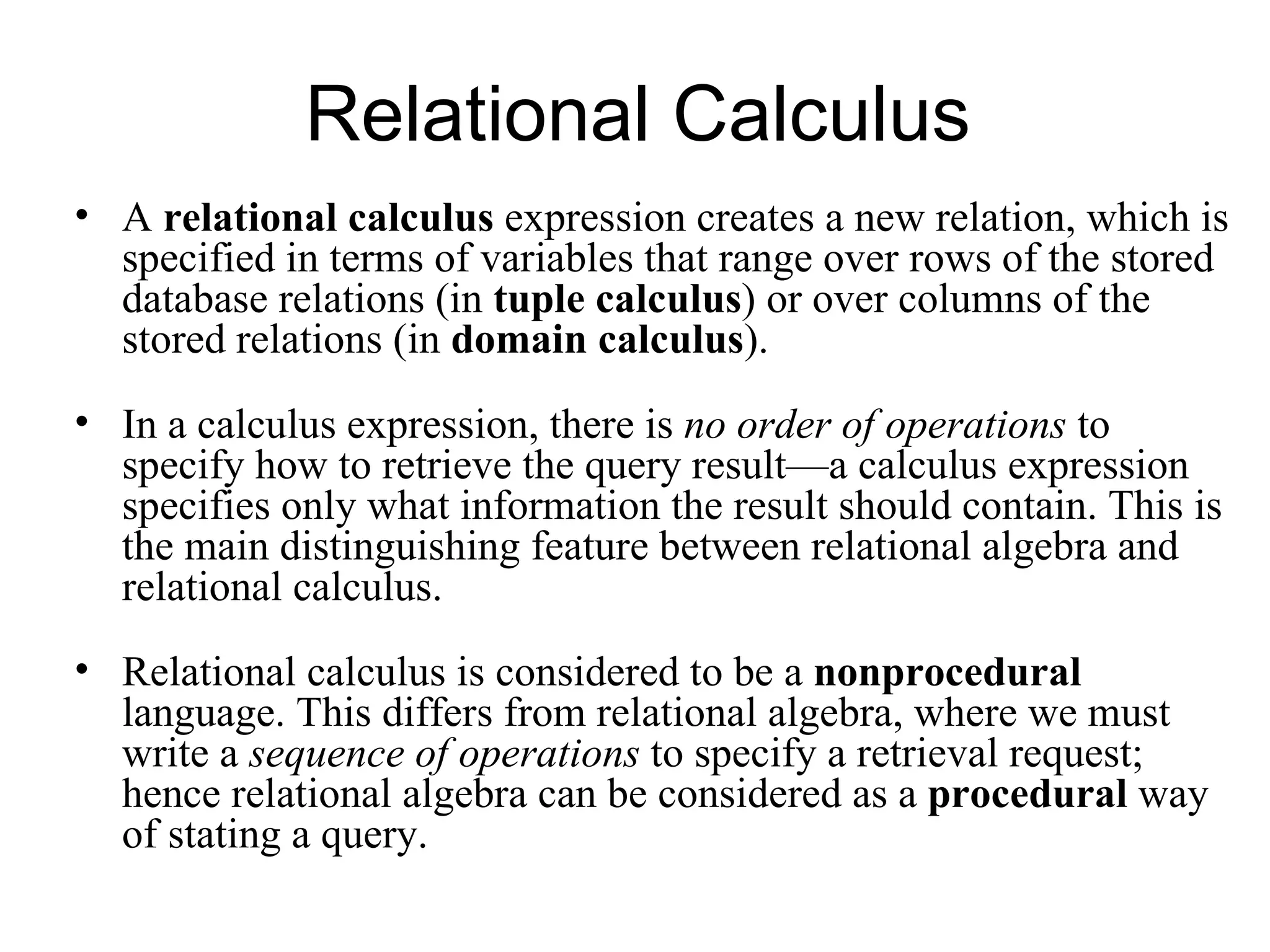 Relational Calculus
• A relational calculus expression creates a new relation, which is
  specified in terms of variables that range over rows of the stored
  database relations (in tuple calculus) or over columns of the
  stored relations (in domain calculus).
• In a calculus expression, there is no order of operations to
  specify how to retrieve the query result—a calculus expression
  specifies only what information the result should contain. This is
  the main distinguishing feature between relational algebra and
  relational calculus.
• Relational calculus is considered to be a nonprocedural
  language. This differs from relational algebra, where we must
  write a sequence of operations to specify a retrieval request;
  hence relational algebra can be considered as a procedural way
  of stating a query.
 