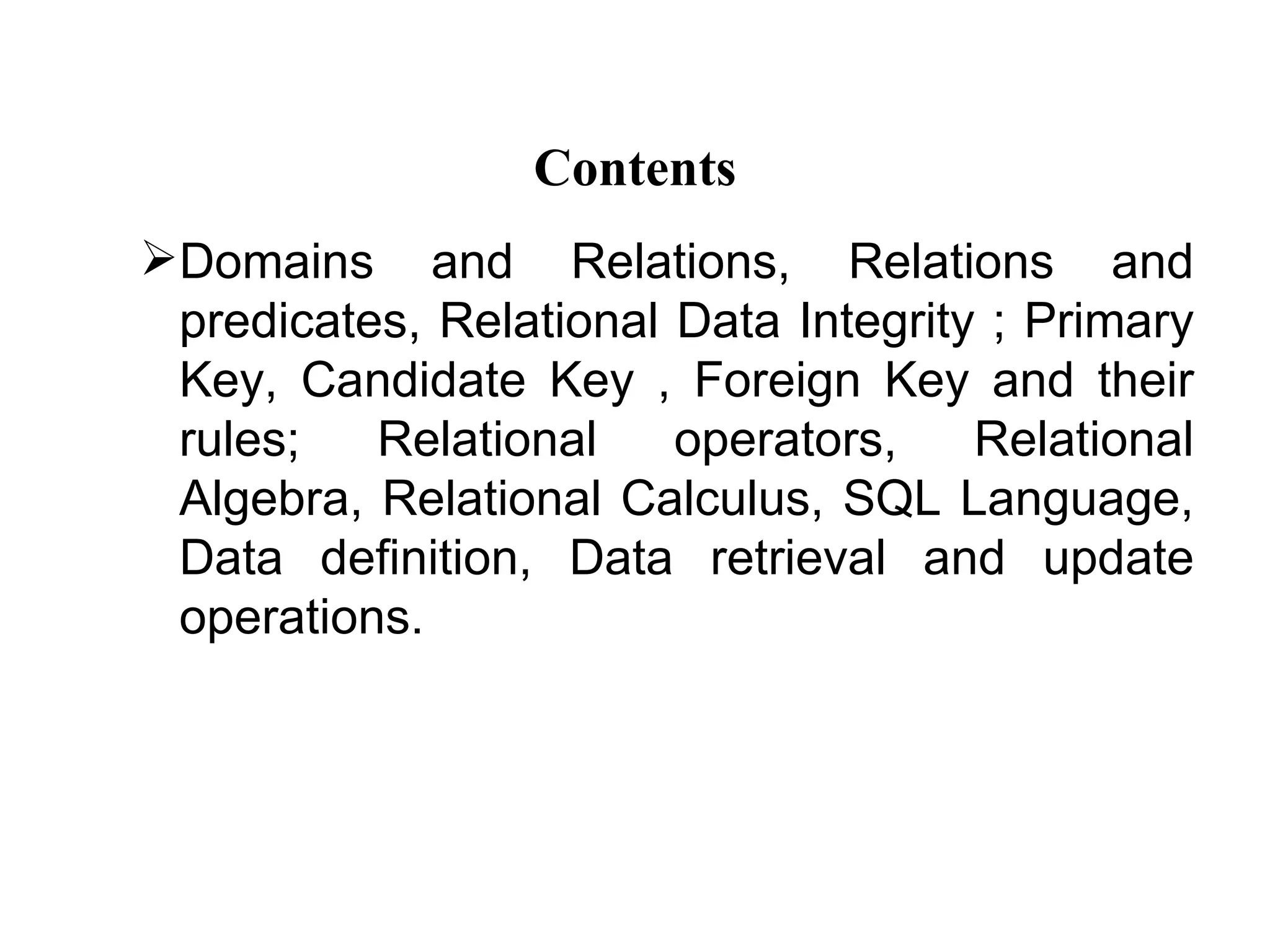 Contents
Domains and Relations, Relations and
 predicates, Relational Data Integrity ; Primary
 Key, Candidate Key , Foreign Key and their
 rules;   Relational    operators,    Relational
 Algebra, Relational Calculus, SQL Language,
 Data definition, Data retrieval and update
 operations.
 