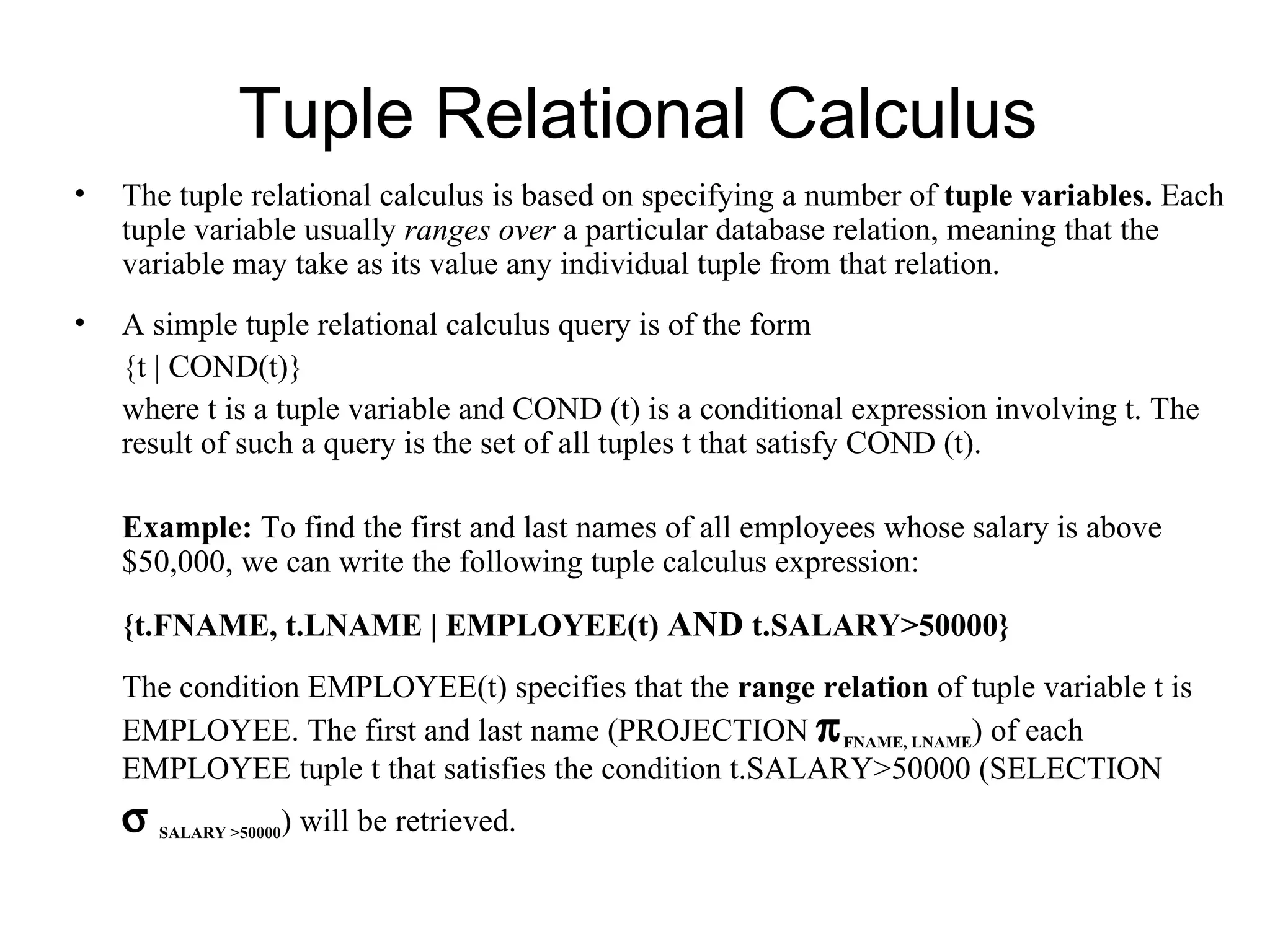 Tuple Relational Calculus
•   The tuple relational calculus is based on specifying a number of tuple variables. Each
    tuple variable usually ranges over a particular database relation, meaning that the
    variable may take as its value any individual tuple from that relation.
•   A simple tuple relational calculus query is of the form
    {t | COND(t)}
    where t is a tuple variable and COND (t) is a conditional expression involving t. The
    result of such a query is the set of all tuples t that satisfy COND (t).

    Example: To find the first and last names of all employees whose salary is above
    $50,000, we can write the following tuple calculus expression:

    {t.FNAME, t.LNAME | EMPLOYEE(t) AND t.SALARY>50000}
    The condition EMPLOYEE(t) specifies that the range relation of tuple variable t is
    EMPLOYEE. The first and last name (PROJECTION π FNAME, LNAME) of each
    EMPLOYEE tuple t that satisfies the condition t.SALARY>50000 (SELECTION
    σ   SALARY >50000   ) will be retrieved.
 